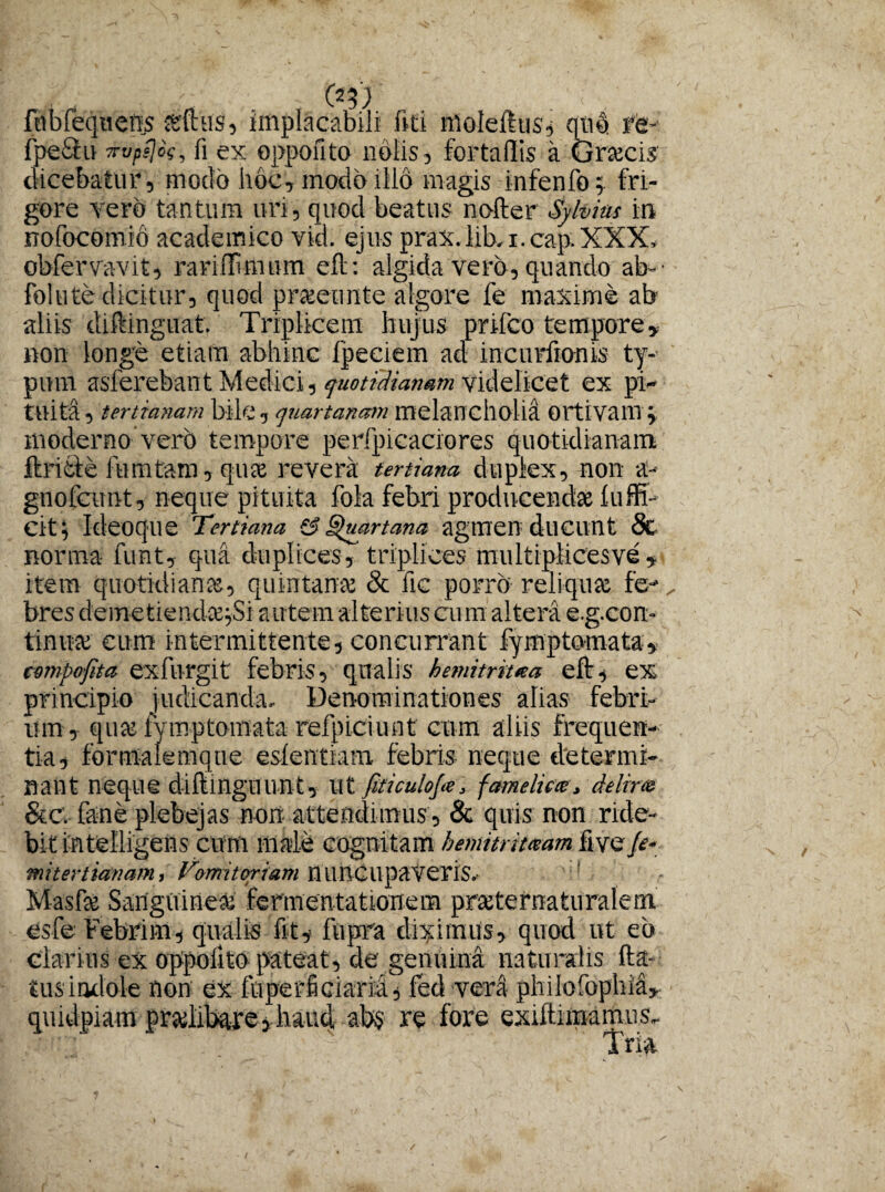 fnbleqnens asilus, implacabili liti molefttis, qub re fpe&u ■xvpsjos, fi ex oppofito nolis , fortaffis a Graecis dicebatur, modo hoc, modo illo magis infenfo; fri¬ gore vero tantum uri, quod beatus nofter Sylvias in nofocomio academico vid. ejus prax.lib-i.cap.XXX, obfervavit, rariffimum eft: algida vero, quando ab¬ rodite dicitur, quod praeeunto algore fe maxime ab aliis diftinguat Triplicem hujus prifco tempore, non longe etiam abhinc fpeciem ad incurfronis ty¬ pum aslerebant Medici, quotidianam videlicet ex pi¬ tuita , tertianam bile, quartanam melancholia Ortivam j moderno verb tempore perfpicaciores quotidianam ftritle fumtam, quae revera tertiana duplex, non a~- gnofcunt, neque pituita fola febri producendae 1 affi¬ cit i Ideoque Tertiana s? Quartana agmen ducunt 8c norma funt, qua duplices, triplices multiplices ve , item quotidianae, quintanae & fic porro reliquae fe- _ bres demetiendae jSi autem alterius cum altera e.g.con- tinuae cum intermittente, concurrant fymptomata, cmpofita exfurgit febris, qualis hemitritaa eft, ex principio judicanda. Denominationes alias febri¬ um, quae iymptomata refpiciunt cum aliis frequen¬ tia, formalemque eslentiam febris neque determi¬ nant neque diftinguunt. Ut fiticulofa, fctmelicce, delira Sic. fane plebejas non attendimus, & quis non ride¬ bit intelligens cum male cognitam bemitrhxam five fe- mitertianam, Vomitoriam nUOCUpaVeris. Masfse Sanguinea; fermentat tonem praeternaturalem esfe Febrim, qualis fit, fupra dicimus, quod ut eb clarius ex oppofito pateat, de genuina naturalis fta- '£us indole non ex fuperficiarid, fed vera phiiofophia, quidpiam praelibare, luuci ab$ re fore exilium mus. Tria