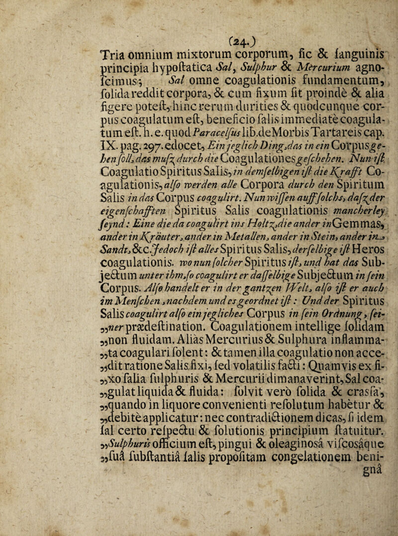 (240 Tria omnium mixtorum corporum, fic & languinis principia hypoftatica Sal, Sulphur & Mercurium, agno- fcimus-, Sal omne coagulationis fundamentum, folida reddit corpora, & cum fixum fit proinde & alia figere poteft, hinc rerum durities & quodcunque cor¬ pus coagulatum eft, beneficio falis immediate coagula¬ tum eft.h. e. quodP<z?w^«.rlib.deMorbisTartareis cap. IX- pag. 297.edocet, Einjeglich Ding,das inein Corpus^f- benfoILdasmufr, durchdie CoaglllailOWZSgefcbehen. Nun i/l, Coagulatio Spiritus Salis,?» demfetbigenijt die Kjafft Co- agulationis,»^ roerden aUe Corpora durch ^«Spiritum Salis in das CorpuS coagulirt. Nun iviffen auff/olchs, dafgder eigenjchafften Spiritus Salis coagulationis mancherley feynd: Eine die da coagulirt ins Holtr.die andcr («Gemmas, and er in Kjauter, and er in Metailen, ander in St ein, and. er ini_» Sandt,oLC.Jedoch ijlallesSpiritUS S&Y\S?der[elbigeiJl YiQXOS coagulationis. tvonunfo/cherS])mt\\si/l,undhat dets Sllb- jeStlim unter ihm.fo coagulirt er dajjelbige SllbjeStll01 in jein Corpus. Aljo handelt er in der gantzen Welt, alfo ijl er aucb im Menfchen, nachdem undesgeordnet ijl: Undder SpiritUS S&Mscoagulirtalfo ein jegliches Corpus in fein Ordnung, (ei- „»?rprsedeftination. Coagulationem intellige lolidam „non fluidam. Alias Mercurius&Sulphura inflamma¬ ta coagulari folent: & ta men illa coagulatio non acce- „dit ratione Salis fixi, led volatilis fa&i: Quamvis ex li¬ to faba fulphuris & Mercurii dimanaverint. Sal coa- „gulatliquiaa& fluida: folvitvero folida & crasfa’, „quando in liquore convenienti refolutum habetur 8c „debite applicatur: nec contradi&ionem dicas, fi idem lal certo relpectu & folutionis principium ftatuitur. ^Sulphuris officium eft, pingui Scoleaginosa vifcosaque 3,fud fubftantia lalis propofltam congelationem beni¬ gna