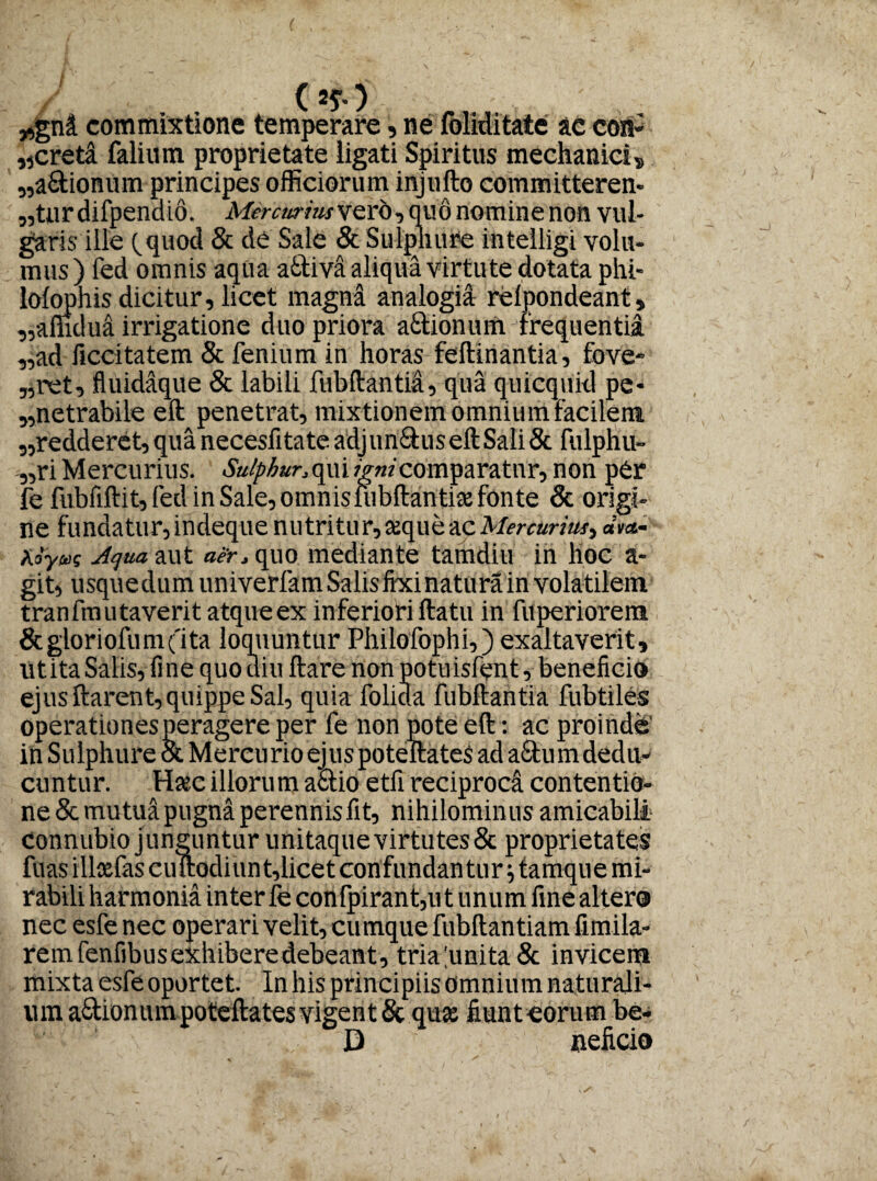 „gni commixtione temperare, ne foliditate ac con» „cred falium proprietate iigati Spiritus mechanici» „a£tionum principes officiorum injufto committerem „fcur difpendio. Mercuriusvdcb, quo nomine non vul¬ garis ille (quod & de Sale & Sulphure intelligi volu¬ mus) fed omnis aqua a&iva aliqua virtute dotata phi- lolophis dicitur, licet magna analogii relpondeant, „amdua irrigatione duo priora a&ionum frequentia ,,ad ficcitatem & fenium in horas feftinantia, fove- „ret, fluidaque & labili fubftantil, qua quicquid pe¬ netrabile eft penetrat, mixtionem omnium facilem „redderet, qua necesfitate adjun£his eft Sali & fulphu- „ri Mercurius. Sulphur, qui imi comparatur, non per fe fubfiftit,fed in Sale,omnisiubftantice fonte & origi¬ ne fundatur, indeque nu tritu r, ceque ac Mercurius^ dva- adyas -Aqua, aut aer, quo mediante tamdiu in lioc a- git, usquedum univerfamSalisfixinaturain volatilem tranfmutaveritatqueex inferioWftatu in fuperiorem &gioriofum('ita loquuntur Philofophi,) exaltaverit, litita Salis, fine quo diu ftare non potuisfent, beneficio ejus ftarent, quippe Sal, quia folicla fubftantia fubtiles operationes peragere per fe non pote eft: ac proinde' in Sulphure & Mercurio ejuspoteftates ad a&um dedu¬ cuntur. Haec illoru m adtio etfi reciproci contentio¬ ne & mutui pugna perennisfit, nihilominus amicabili Connubio junguntur unitaque virtutes & proprietates fuas ilice fas cuftodiunt,licet confundantur; tamque mi¬ rabili harmonia inter fe confpirant,ut unum fine altero nec esfe nec operari velit, cumque fubftantiam fimila- remfenfibusexhiberedebeant, tria linita & invicem mixta esfe oportet. In his principiis omnium naturali- uin aStionum poteftates vigent & quae fiunt eorum be- D neficio