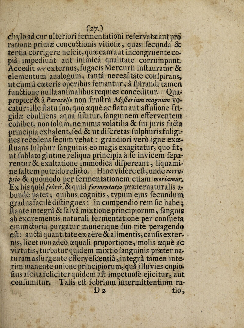 chylo ad cor ulteriori fermentationi relervatseautprb ratione prima conco&ionis vitiofse, quas fecunda 8c tertia corrigere nefcit, quae eamaut incongruenteco¬ pia impediunt aut mimica qualitate corrumpunt. Accedit aer externus, fugacis Mercurii inftaurator Sc elementum analogum, tanta necesiitate conlpirans» utcum a cateris operibus feriantur, a fpirandi tamen fundtionenullaanimalibusrequies conceditur. Qua¬ propter & anon fru ftra Myjlerium magnum VO- catur: ille ftatu fuo, quo aeque ac flatu aut aftulione fri¬ gidae ebulliens aqua fiftitur, fanguinem efferventem cohibet, non loliim, ne nimis volatilia & lui juris fafcta principia exhalent, fed& utdifcretas lulphuris fuligi¬ nes recedens fecum vehat: grandiori vero igne exae- ftuans lulphur fanguinis eo magis exagitatur, quo fit» ut fublatoglutine reliqua principia a le invicem fepa- rentur&exaltatione immodica difpereant, liquami¬ ne laltem putrido relicto. Hinc videre eft, unde corru¬ ptio & quomodo per fermentationem etiam moriamur,. Ex his quid /^w.&quid fermentatio praternaturalis a- bunde patet^ quibus,cognitis, typum ejus fecundum gradus facile diftingues: in compendio remfic habe» itante integra & falva mixtioneprincipiorum, fanguis ab excrementis naturali fermentatione per confueta emunfitoria purgatur munerique luo rite peragendo eft: autta quantitate ex aere & alimentis, caufis exter¬ nis, licet non adeo aquali proportione, molis ceque ac virtutis, turbatur quidem mixtio languinis praterna- turamasfurgenteeffervefcentia,integra tamen inte- ,rim manente unione principiorum, qua illuvies copio- fius a fcita feliciter quidem aft impetuole ejicitur, aut confumitur. Talis eft febrium intermittentium ra-