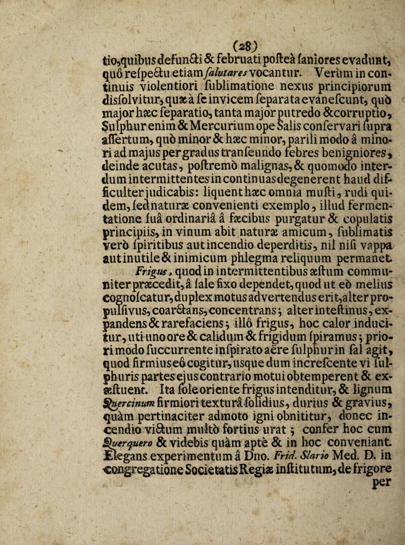 tio,quibus defun&i & februati poftea faniores evadunt, quo refpeftu etiamfalutaresvocan tur. Yeriimin con¬ tinuis violentiori fublimatione nexus principiorum disfolvitur, quae a fe invicem fepara taevanefcunt, qub major haec feparatio, tanta major putredo &corru ptio. Sulphur enim & Mercurium ope Salis confervari fupra affertum, quo minor & haec minor, parili modo a mina¬ ri ad majus per gradus tranfeundo febres benigniores» deinde acutas, poftremb malignas,& quomodo inter- ficulterjudicabis: liquenthascomnia mufti, rudi qui¬ dem, fed naturae convenienti exemplo, illud fermen- tatione fua ordinaria a faecibus purgatur & copulatis principiis, in vinum abit naturae amicum, fublimatis verb fpiritibus autincendio deperditis, nil nifi vappa aut inutile & inimicum phlegma reliquu m permanet Frigus, quod in intermittentibus aeftum commu¬ niter praecedit,! lale fixo dependet, quod ut eo melius Cognofcatur,duplex motus advertendus erit,alter pro- pulfivus, coar&ans, concentrans alter in teftinus, ex¬ pandens & rarefaciens; illo frigus, hoc calor induci¬ tur, utiuno ore & calidum & frigidum fpiramus prio- rimodofuccurrenteinfpiratoaerefulphurin fal agit, quod firmius ed cogitur, usque dum increlcente vi ful- phuris partes ejus contrario motui obtemperent & ex- seftuent. Italoleorientefrigusintenditur,& lignum Quercinum firmiori textura folidius, durius & gravius, qudm pertinaciter admoto igni obnititur, donec in¬ cendio vi&um multo fortius urat; confer hoc cum terquero & videbis quam apte & in hoc conveniant. egans experimentum a Dno. Frid. Slario Med. D. in •congregatione SocietatisRegiae infti tu tum, de frigore » rs ' ■'  ■ ' per