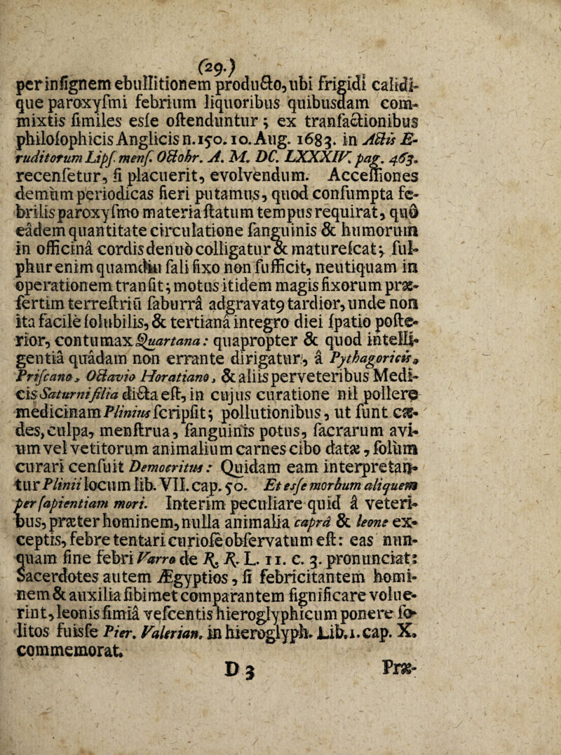 ' J4- L ' - (29-) ' perinfignem ebullitionem produ£to,tibi frigidi caiidi* que paroxyfmi febrium liquoribus quibusdam com¬ mixtis fimiles esie oftenduntur; ex tranfactionibus pbilofophicis Anglicis n. 15-0. io. Aug. 1683. in Attis E- ruditorum Lipfmenf. Oilohr. A. M. DC. LXXXIV pag. 463. recenfetur, fi placuerit, evolvendum. Acceuiones demum periodicas fieri putamus, quod confumpta fe¬ brilis paroxy fmo materiaftatum tempus requirat, qua eadem quan titate circulatione fanguinis & humorum in officind cordisdenuo colligatur Scmaturelcatv ful- pkur enim quamdi» fali fixo non fufficit, neutiquam in operationem tranfit; motus itidem magis fixorum prss- fertimterreftriu faburra adgravat9 tardior, unde non ita facile loiubilis, & tertiana integro diei fpatio pofte- rior, contumaxQuartana: quapropter 8c quod inteili* gentia quadam non errante dirigatur.', a Pythagoricis 3 PrifcanOy Oclavio Horatiano, &alllS perveteribllS Medl- cis Saturni filia di£ta eft, in cujus curatione nil pollere medicinamPlimmfcripfit; pollutionibus, ut funt css- des,culpa, menftrua, fanguinis potus, lacrarum avi¬ um vel vetitorum animalium carnes cibo datse ,foliim curari cenfuit Democritus : Quidam eam interpretan¬ tur Plinii locum lib. VII. cap. qo. Et es/e morbum aliquem per (apientiam mori. Interim peculiare quid i veteri¬ bus, prster hominem, nulla animalia caprd & leone ex¬ ceptis, febre tentarieuriofeobfervatumeft: eas nun¬ quam fine febri Varro de X. X, L. 11. c. 3. pronunciat; Sacerdotes autem Aegyptios, fi febricitantem homi¬ nem & auxilia fibimet comparan tem fignifi care volue¬ rint, leonis fimia vefcentis hieroglyphicum ponere ii» litos fuisfe Pier. Valtrian, in hieroglyph. Lib.i. cap. X» commemorat. P3 Vm-