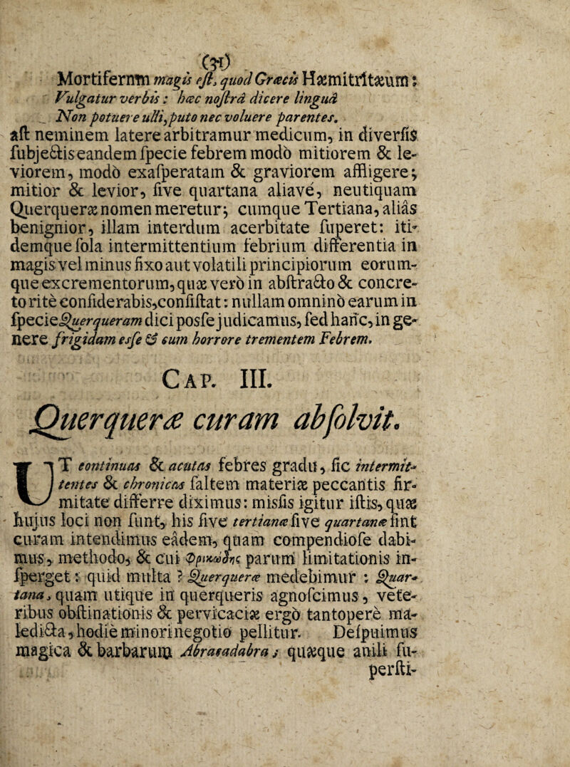 Mortifernm magis efi, quod Grxcis Hsemitrltaiurn t Vulgatur verbis : hcec nofird dicere linguA Non potuere ulli,puto nec voluere parentes. aft neminem latere arbitramur medicum, in diverfiS fubjeCis eandem ipecie febrem modo mitiorem & le¬ viorem, modo exafperatam & graviorem affligere j mitior & levior, five quartana aliave, neutiquam Querqueras nomen meretur; cumque Tertiana, alias benignior, illam interdum acerbitate fuperet: iti- demquefola intermittentium febrium differentia in magis vel minus fixo aut volatili principiorum eorum- que excrementorum, quas vero in abftra£to& concre¬ to rite eonfiderabis,confiftat: nullam omnino earum in fyzciQ§>uerqueram dici posfe judicamus, fed hanc, in ge¬ nere frigidam esfe & sum horrore trementem Febrem. : • ; cap. iii. Querquera curam abfolvit. jr -|T continuas & acutas febres gradu, fic in t er mi t* ■ I tentes & chronicas faltem materias peccantis fir- V-/ mitate differre diximus: misfis igitur iftis,qu* Jllljus loci non funt, his five tertiante ky e quartane fint curam intendimus eadem, quam compendiofe dabi¬ mus, methodo, & cui Qftnldns parum limitationis in- iperget: quid multa ? Querquere medebimur : Quar¬ tana, quam utique in querqueris agnofeimus , vete¬ ribus ohftinationis & pervicaci* ergo tantopere ma¬ ledica, hodie minori negotio pellitur. Delpuimus magica & barbarum Abrasadabra s quasque anili fu-
