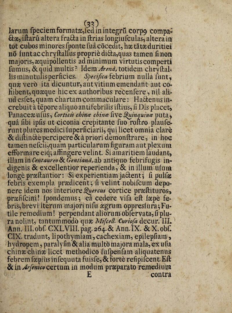 ' c$0 v ■ ■ ■ ■■ larum fpeciem formatx,fed in integri! corp9 compa¬ ra, iftaru altera fra£ta in ftrias iongiufculas, altera in tot cubos minores fponte fuacocedit,hx tatae duritiei no lunt ac chryftallns proprie di£ta,quas tamen ii non majoris, xquipollentis adminimum virtutis comperti fumus, & quid multis ? Idem Arend, totidem chryftal- lis minutulisperficies. Specifica febrium nulla liint, quae vero ita dicuntur, aut vitium emendant aut co¬ hibent, quaque hicex authoribus reCenfere, nil ali¬ ud esfet, quam chartam commaculare: Hacten us in¬ crebuit k tepore aliquo an tifebnlis illius, fi Dis placet. Panacea llfllS, Corticis cbina chime five Quinquince puta, qua fibi ipfis ut ciconia crepitante fuo roftro plaufe- runtplures medici luperficiarii, qui licet omnia clare & diltindle percipere & a priori demonftra re, in hoc tamen nefcii,quam particularum figuram aut plexum efformare eitp affingere velint. Si amaritiem laudan t, illam i n Centaureo & Gentiand, ab antiquo febrifugis in¬ digenis & excellentior reperienda, St in illum ulura longe prxftantior: Si experientiam jacient \ ii pulla febris exempla prxdicent} fi velint nobifeum depo¬ nere idem nos interiore cortice prallituros, prafifeini! Ipondemus} ea cedere vifa ell lape fe¬ bris, brevi iterum majori nifu agrum oppreslura^ Fu¬ tile remedium! perpendant aliorum oblervata,fi plu¬ ra nolint, tantummodo qua Mifcel/. Curiofa decur. III. Ann. III.obf CXLVni.pag.264.&Ann.IX. & X. obf. CIX. tradunt, lipothymiam, cachexiam, epilepfiam, hydropem, paralylin & alia multo majora mala, ex ufu chinachina licet methodico fufpenfam aliquatenus febrem fxpius infequuta fuisfe, & torte refipilcent. Eli & in Arjenico certum in modum praparato remedium E ' - contra
