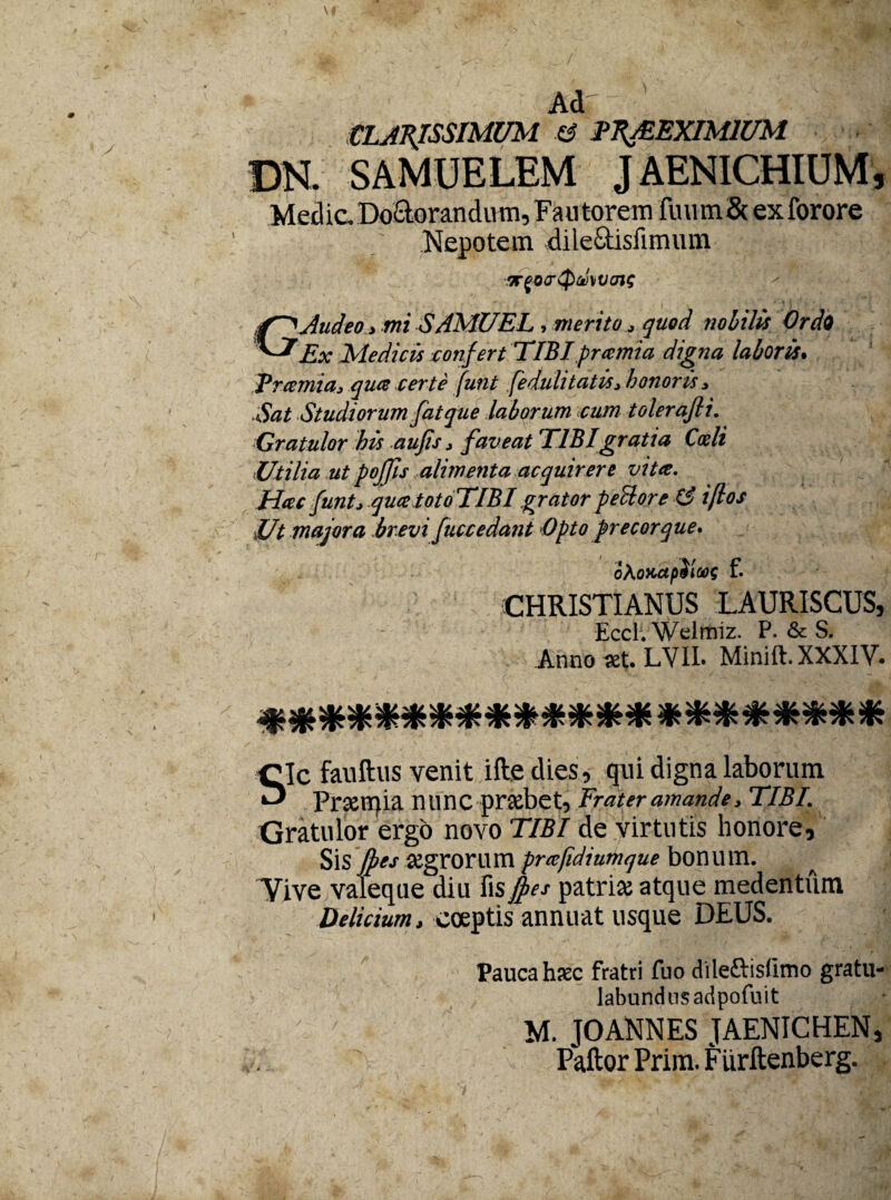 \ Ad' CLARISSIMUM & UR&EXIM1UM DN. SAMUELEM JAENICHIUM, Med ic. Doclorandu m, Fau torem fini m & ex forore Nepotem dile&isfimum B-fOuQ&VVJlf GAudeo > mi SAMUEL , merito * quod nobilis Ordo Ex Medicis confert TIBI pramia digna laboris. Tramia, qua certe funt fedulitatisj honoris i Sat Studiorum fatque laborum cum tolerafli. Gratulor his aufis 3 faveat TIBI gratia Coeli Utilia ut pojfis alimenta acquirere vitee. Hac funtj qua totoTlBI grator pellor e 13 iftos Ut majora brevi fuccedant Optoprecorque. oXoKapSloog f. CHRISTIANUS LAURISCUS, Eccl. Welmiz. P. & S. Anno #t. LVII. Minift. XXXIV, ********************** Sic fauftus venit ifte dies, qui digna laborum Prsemia nunc prjebet, Frater amande, TIBI. Gratulor ergo novo TIBI de virtutis honore, Sis /prs jegrorum prtefidiumque bonum. Vive valeque diu fis fies patriaj atque medentum Delicium, coeptis annuat usque DEUS. Pauca h?ec fratri fuo dileftislimo gratu- labursdnsadpofuit M. JOANNES JAENICHEN, Paftor Prim. Fiirftenberg.