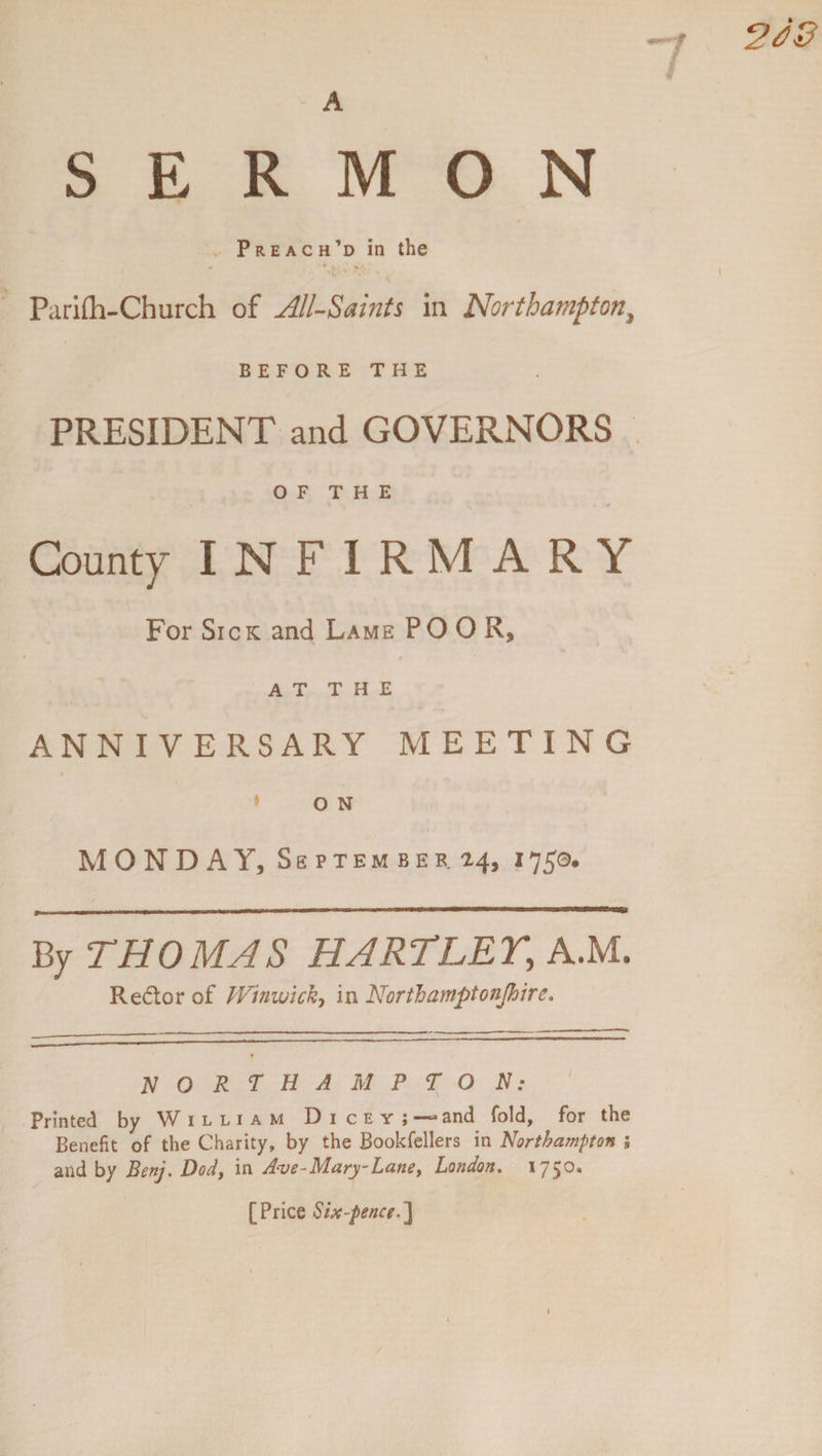 SERMON Preach’d in the * * ■. > • Parifti-Cburch of All-Saints in Northampton, BEFORETHE PRESIDENT and GOVERNORS OF THE County INFIRMARY For Sick and Lame POOR, r AT THE ANNIVERSARY MEETING O N MONDAY, September 24, 1750. By THOMAS HARTLEY,, A.M. Re&amp;or of LVinwick-, in North amptonjhire. NORTHAMPTON: Printed by W illiam Diceyj and fold, for the Benefit of the Charity, by the Bookfellers in Northampton ; and by Benj. Dod, in Ave-Mary-Lane, London. 1750. [Price Six-pence.]