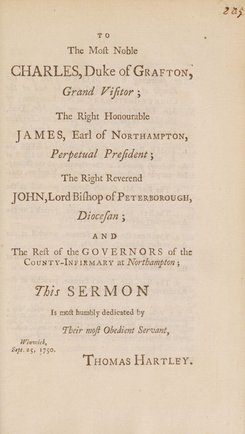 The Moft Noble CHARLES, Duke of Grafton, Grand Vi jit or ; The Right Honourable JAMES, Earl of Northampton, Perpetual Prejident; The Right Reverend JOHN,Lord Bifliop of Peterborough, Diocefan ; AND The Reft of the G O V E RN O R S of the County-Infirmary at Northampton; This SERMON Is moft humbly dedicated by Their moft Obedient Servant, Winnnicky Sept.z$, 1750. Thomas Hartley.