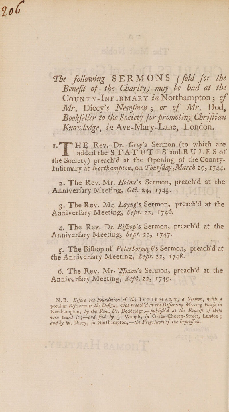 The following SERMONS (fold for the Benefit of the Charity) may he had at the County-Infirmary Northampton; of Mr. Dicey’s Newfmen ; or of Mr. Dod, Bookfeller to the Society for promoting Chrifiian Knowledge, in Ave-Mary-Lane, London. i.nTHE Rev. Dr. Gref s Sermon (to which are 1 added the STATUTES and RU LES of the Society) preach'd at the Opening of the County- Infirmary at Northampton, on Thurfday^March 29, 1744. 2. The Rev. Mr. Holme's Sermon, preach'd at the Anniverfary Meeting, Off. 24, 174$- 3. The Rev. Mr, Layng's Sermon, preach’d at the Anniverfary Meeting, Sept. 22, 1746. 4. The Rev. Dr. Bijhop's Sermon, preach’d at the Anniverfary Meeting, Sept. 22, 1747* 3. The Bifhop of Peterborough's Sermon, preach’d at the Anniverfary Meeting, Sept, 22, 1748. 6. The Rev. Mn Nixon's Sermon, preach'd at the Anniverfary Meeting, Sept.ii-> 1749* N.B. Before the Foundation of Infirmary, a Sermon, * peculiar Reference to the Defign, was preach'd at the Dijfenting Meeting Houfe in Northampton, A Rev. Dr. Doddridge.—publijh'd at the Requejl of tbofe who heard it ;—and fold by J. Waugh, in Grace-Church-Street, London 5 and by W, Dicey, in Northampton,—the Proprietors of the Imprejjfon,