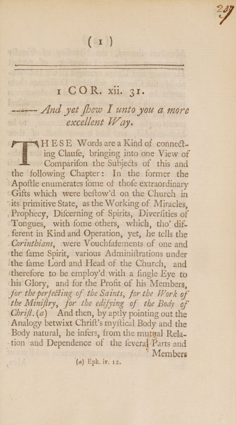 excellent Way. THESE Words are a Kind of connect¬ ing Claufe, bringing into one View of Comparifon the Subjedts of this and the following Chapter: In the former the Apoftle enumerates fome of thofe extraordinary Gifts which were bellow’d on the Church in its primitive State, as the Working of Miracles, Prophecy, Difcerning of Spirits, Diverfities of Tongues, with fome others, which, tho’ dif¬ ferent in Kind and Operation, yet, he tells the Corinthians, were Vouchfafements of one and the fame Spirit, various Adminiftrations under the fame Lord and Head of the Church, and therefore to be employ’d with a fingle Eye to his Glory, and for the Profit of his Members, for the perfecting of the Saints, for the Work of the Minifry, for the edifying of the Body of Chrif. (a) And then, by aptly pointing out the Analogy betwixt ChrifPs myftical Body and the Body natural, he infers* from the mutual Rela¬ tion and Dependence of the feveraf Parts and * Members (a) Eph, iv, 12,