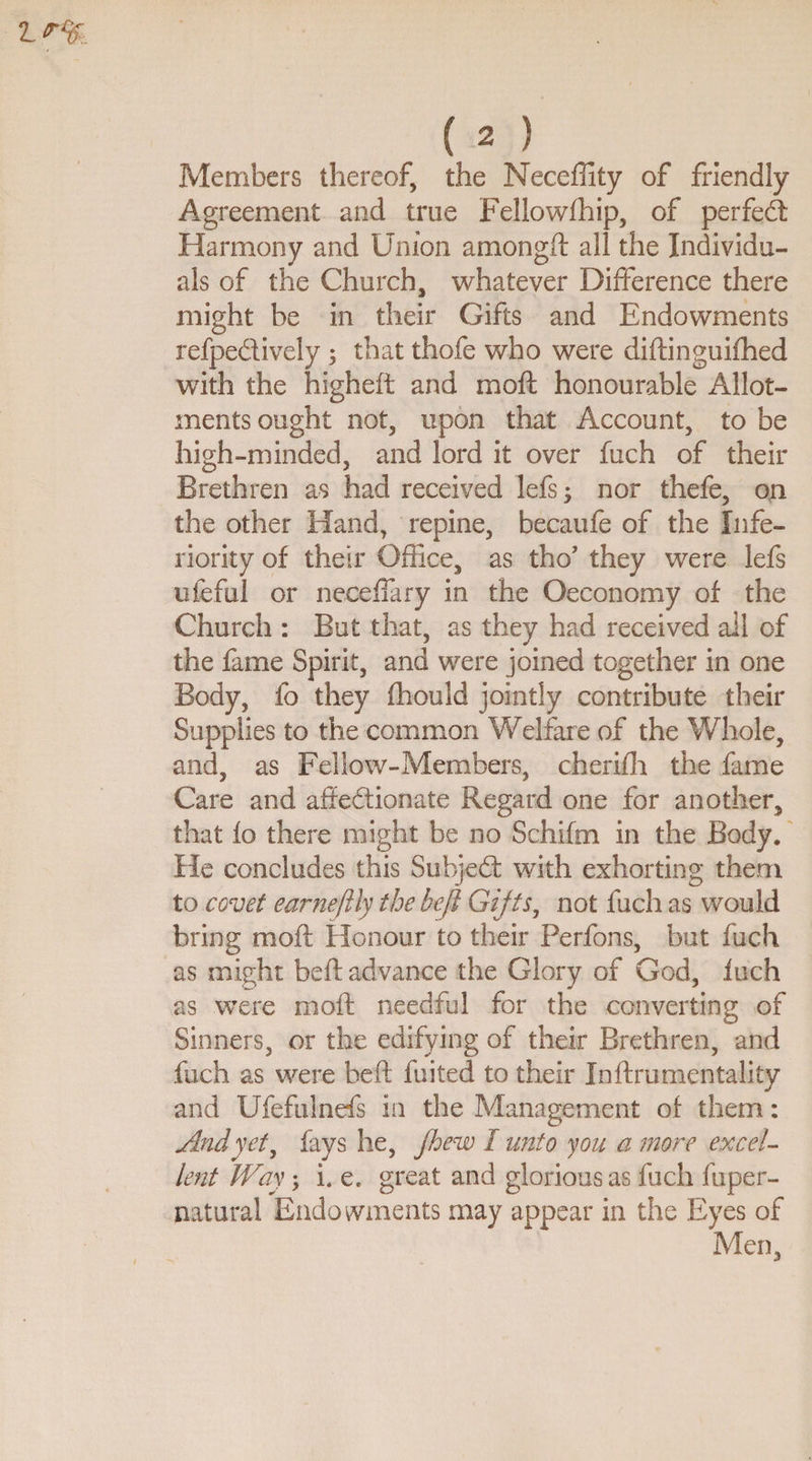 Members thereof, the Neceffity of friendly Agreement and true Fellowship, of per fed: Harmony and Union amongft all the Individu¬ als of the Church, whatever Difference there might be in their Gifts and Endowments refpedively ; that thofe who were distinguished with the higheft and moft honourable Allot¬ ments ought not, upon that Account, to be high-minded, and lord it over fuch of their Brethren as had received lefs; nor thefe, ori the other Hand, repine, becaufe of the Infe¬ riority of their Office, as tho’ they were lefs ufeful or neceffary in the Oeconomy of the Church : But that, as they had received ail of the fame Spirit, and were joined together in one Body, fo they fhould jointly contribute their Supplies to the common Wdfare of the Whole, and, as Fellow-Members, cherifh the fame Care and affedionate Regard one for another, that fo there might be no Schifm in the Body. He concludes this Subjedt with exhorting them to covet earnefily the beft Gifts, not fuch as would bring moft Honour to their Perfons, but fuch as might beft advance the Glory of God, Inch as were moft needful for the converting of Sinners, or the edifying of their Brethren, and fuch as were beft fuited to their Inftrumentality and Ufefulnefs in the Management of them: And yet, fays he, fhew I unto you a more excel¬ lent Way; i. e. great and glorious as fuch fuper- natural Endowments may appear in the Eyes of Men,
