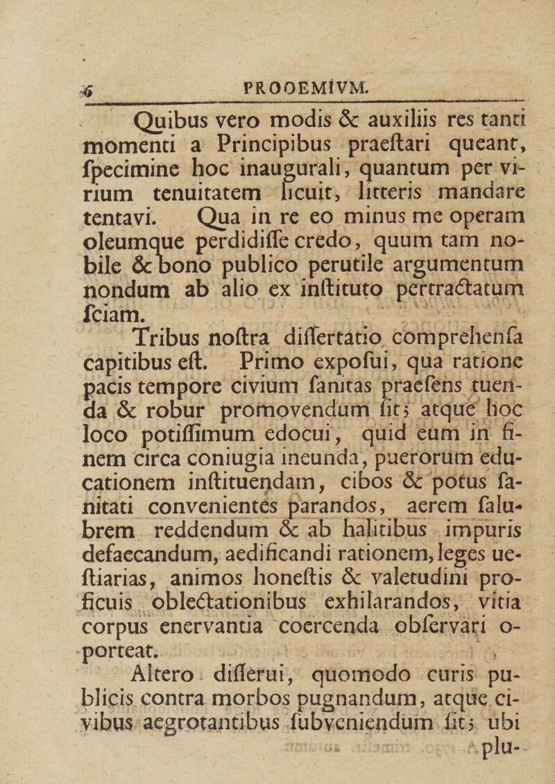 Quibus vero modis & auxiliis res tanti momenti a Principibus praeftari queant, (petimine hoc inaugurali, quantum per vi¬ rium tenuitatem licuit, litteris mandare tentavi. Qua in re eo minus me operam oleumque perdidiffecredo, quum tam no¬ bile & bono publico perutile argumentum nondum ab alio ex inftituto per tranatum fciam. Tribus noftra differtatio comprehenfa capitibus eft. Primo expofui, qua ratione pacis tempore civium fanitas praeiens tuen¬ da & robur promovendum fit, atque hoc loco potiflimum edocui , quid eum in fi¬ nem circa coniugia ineunda, puerorum edu¬ cationem inftituendam, cibos & potus fa- nitati convenientes parandos, aerem falu- brem reddendum oc ab halitibus impuris defaecandum, aedificandi rationem, leges ue- ftiarias, animos honeftis & valetudini pro¬ ficuis oblectationibus exhilarandos, vitia corpus enervantia coercenda obfervari o- porteat. Altero diflerui, quomodo curis pu¬ blicis contra morbos pugnandum, atque ci¬ vibus aegrotantibus fubveniendum fit 5 ubi plu--