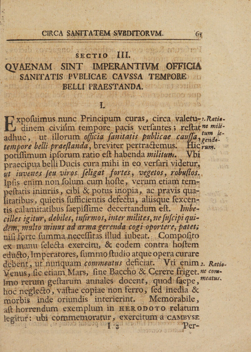 SECTIO III. QVAENAM SINT IMPERANTIVM OFFICIA SANITATIS PVBLICAE CAVSSA TEMPORE BELLI PRAESTANDA. |7 xpofuimus nunc Principum curas, circa valetu- ?. Rati*. JLj dinem civium tempore pacis verfantes; reftatne mili~ adhuc, ut illorum officia funitatis publicae cau([a,t“/lld// tempore belli praeftanda, breviter pertra&emus. Hic rum. potiffimum ipforum ratio eft habenda militum. Vbi praecipua belli Ducis cura mihi in eo verfari videtur, ut iuvenes /eu viros /eligat fortes, vegetos, robuftos., Ipiis enim non folum cum hofte, verum etiam tem- peftatis iniuriis, cibi & potus inopia, ac pravis qua¬ litatibus, quietis fufficientis defedtu, aliisque fexcen- tis calamitatibus faepiffime decertandum eft. Imbe¬ cilles igitur, debiles, infirmos, inter milites, ne fu/cipi qui- dm, multo mims ad arma gerenda cogi oportere, patet; r.iil fprte fumma neceffitas illud iubeat. Compofito ex manu fele&a exercitu, & eodem contra hoftem edudto, Imperatores, fummo ftudio atque opera curare debent, ut nunquam commeatus deficiat. Vti enim2. Ratio, Venus, fic etiam Mars, fine Baccho & Cerere friget.ne <*«- Imo rerum geftarum annales docent, quod faepe,meatus- hoc neglecto, vaftae copiae non Ferro, fed inedia & morbis inde oriundis interierint. Memorabile, aft horrendum exemplum in herodoto relatum legitur: ubi commemoratur, exercitum a cambyse t Per- 9