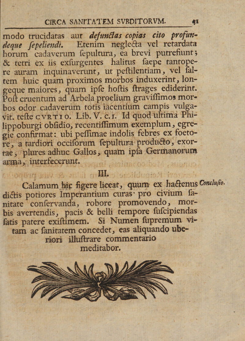 modo trucidatas aut defundas copias cito profun- dcque fepeliendi. Etenim negle&a vel retardata horum cadaverum fepultura, ea brevi putrefiunt» Sc tetri ex iis exfurgentes halitus faepe tantope¬ re auram inquinaverunt, ut peftilentiam, vel fal- tem huic quam proximos morbos induxerint, lon- geque maiores, quam ipfe hoftis ftrages ediderint. Poft cruentum ad Arbela proelium gravifiimos mor¬ bos odor cadaverum totis iacentium campis vulga¬ vit. tefte cvrtio. Lib. V. c.r. Id quod ultima Pni- lippoburgi obfidio, recentiffimum exemplum, egre¬ gie confirmat: ubi pefllmae indolis febres ex foeto- re, a tardiori occiforum fepultura produco, exor¬ tae, plures adhuc Gallos, quam ipia Germanorum arma, interfecerunt. III. Calamum hic figere liceat, quum ex ha&enus Condufio, dictis potiores Imperantium curas- pro civium fa- nitate confervanda, robore promovendo, mor¬ bis avertendis, pacis & belli tempore fufcipiendas fatis patere exiftimem. Si Numen fupremum vi¬ tam ac lanitatem concedet, eas aliquando ube¬ riori illuftrare commentario meditabor.