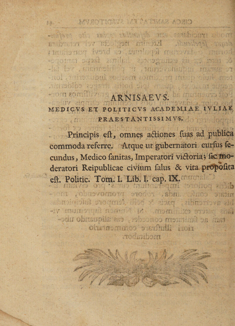 ARNISAEVS. ■, r * f - 4 f ' ■■ ' • MEBXCVS ET POLITI CVS ACADEMIAE IYLIAE prae s t Antis si mvs. V '.' ‘ * T \  * . “ r' ' 1 'e- ’*' * ‘ i „ * Principis eft, omnes adtiones fuas ad publica commoda referre. Atque ut gubernatori curius fe¬ cundus, Medico fanitas, Imperatori viitoria; f*c mo¬ deratori Reipublicae civium falus & vita projsofita eft. Politic. Tom. I. Lib. I. cap. IX. - •; • ' '■ ■ • t ( .... ' ?