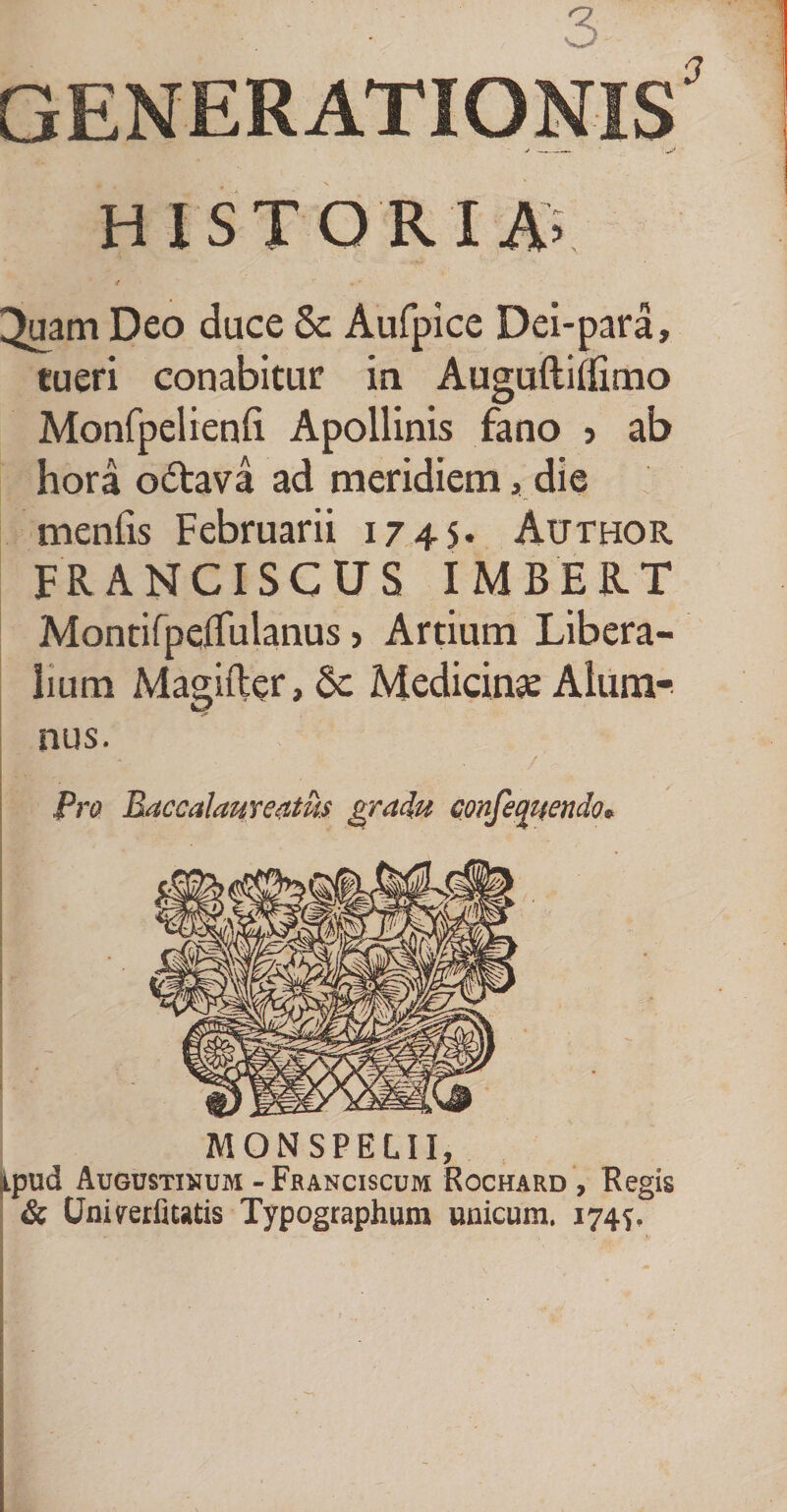 ■ 3. generationis' HISTORIA3 < r ^uam Deo duce 5c Aufpice Dei-para, tueri conabitur in Auguftitfimo Monfpelienli Apollinis fano > ab hora o&amp;ava ad meridiem, die menfis Februarii 174S* Author FRANCISCUS IMBERT Montifpeflulanus > Artium Libera¬ lium Magifter, Sc Medicinse Alum¬ nus. Pro Baccalaureatus gradu confeqjtendo* MONSPEIII, ipud Augustinum - Franciscum Rochard , Regis &amp; Uniyerfiwtis Typographum unicum. 174^