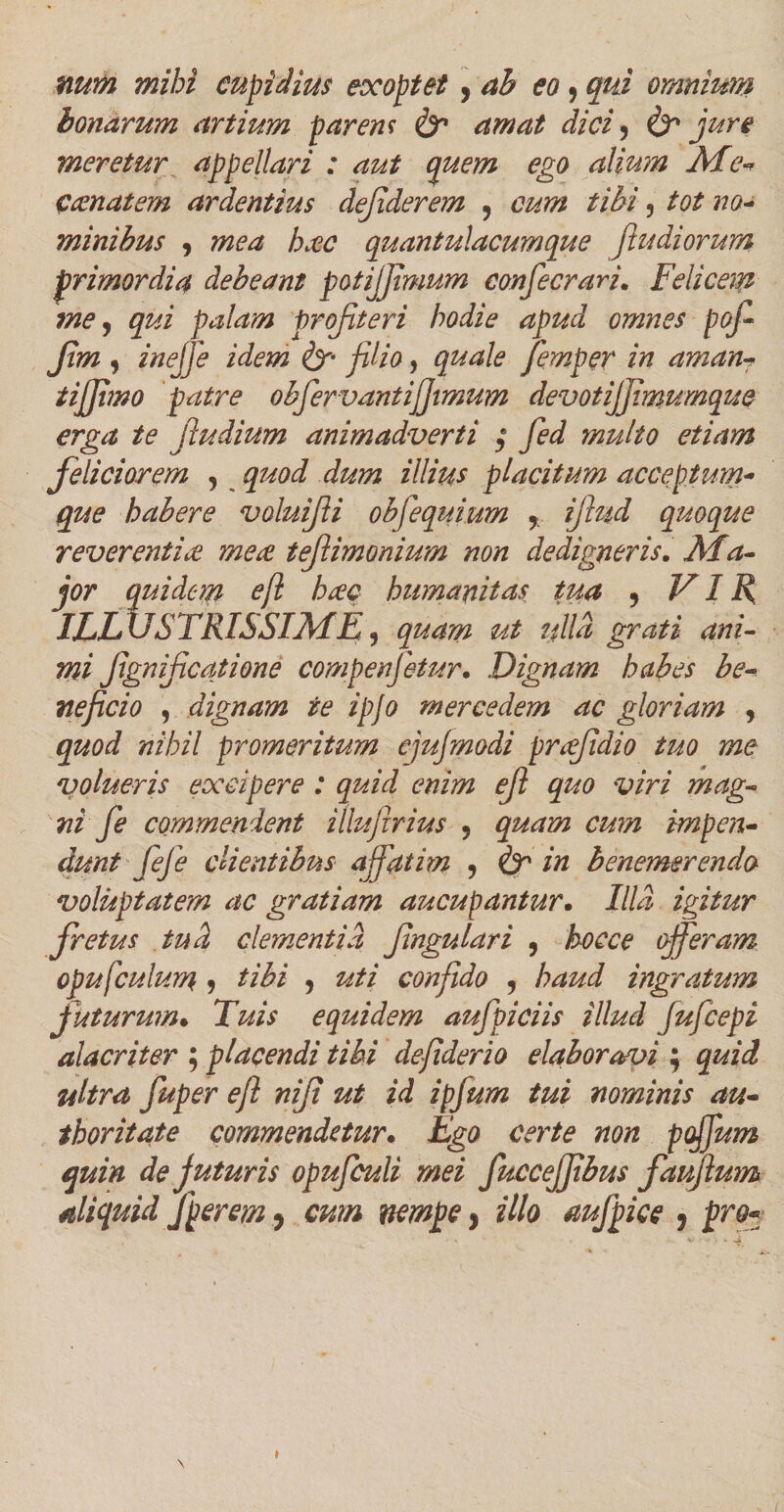 nurn mihi cupidius exoptet ? ab eo, qui omnium bonarum artium parem &amp; amat dici, ure meretur appellari : aut quem ego alium Me* ccenat em ardentius dejiderem , cum tibi, tot no- minibus , h#c quantulacumque f udiorum primordia debeant potijjimum confecrari. Felicem me, palam projiteri hodie apud omnes pof Jim , /»<?//? filio, Jemper in aman- tijjimo patre obfervantiffimum devotijjimumque erga te fiudium animadverti ; yJi multo etiam feliciorem , illius placitum acceptum* que habere voluiJU obfequwm r ifiud quoque reverentice mea teJUmonium non dedigneris. quidem cft hac humanitas tua , VIR, ILLUSTRISSIME3 quam ut ulla grati ani¬ mi fignificatione compenfetur. Dignam habes be¬ neficio , dignam te ipjo mercedem ac gloriam 9 quod nihil promeritum ejujmodi prafdio tuo me volueris excipere : quid enim ejl quo viri mag¬ ni f e commendent illufirius 9 quam cum impen- dunt feje clientibus affatim , <&amp;r in benemerendo voluptatem ac gratiam aucupantur• Illa igitur fretus iud clementia Jingulari 9 hoc ce offeram opufculum 9 tibi 9 uti confido , haud ingratum f ut urum % Tuis equidem aufpiciis illud fufeepi alacriter ; placendi tibi defiderio elaboravi ; quid ultra fuper e/l nijt ut id ipjum tui nominis au- thoritate commendetur. Ego certe non poffum quin de juturis opufculi mei fuccejjibus faujlum aliquid Jperem 9 cum nempe, illo aufpice 9 pro-