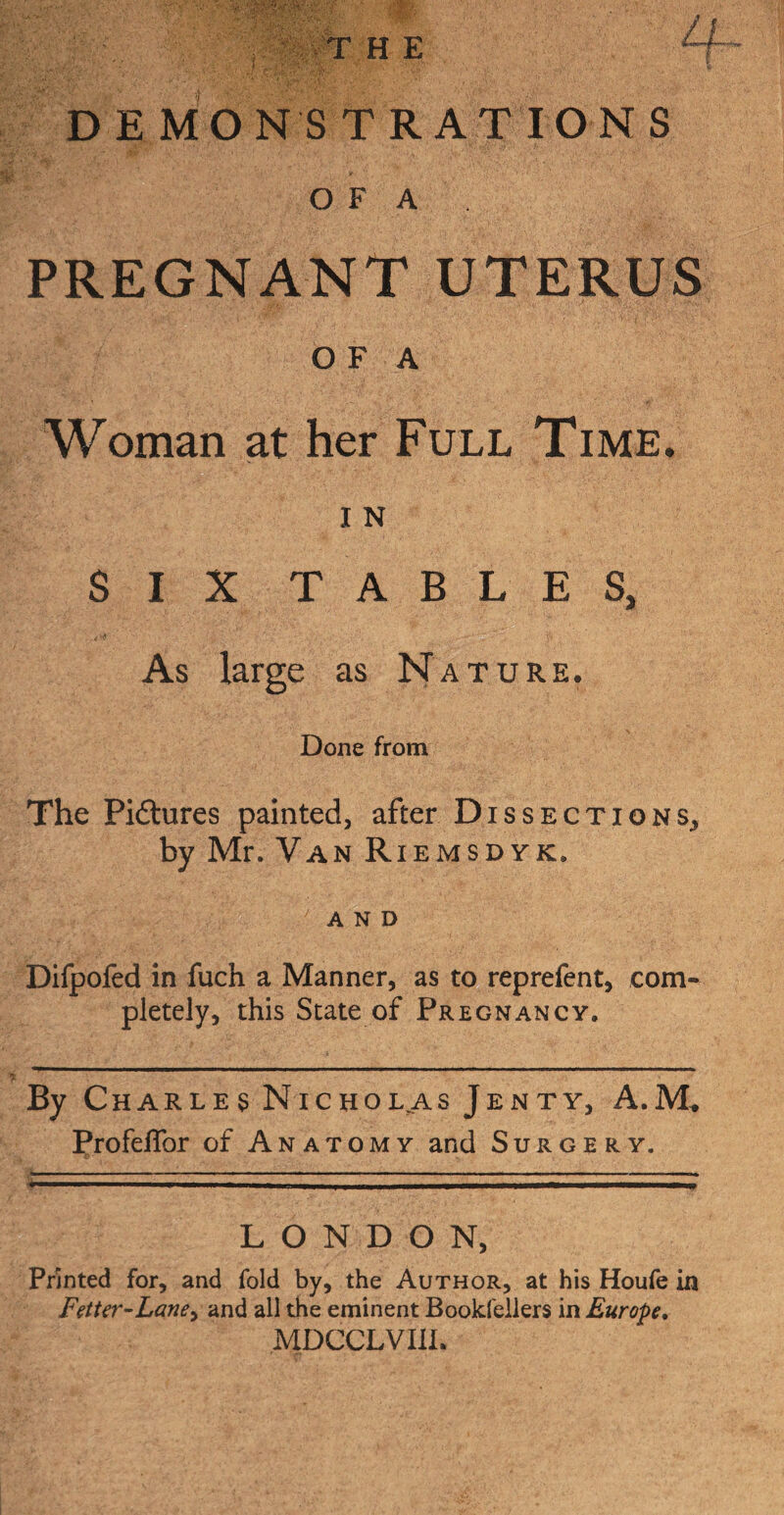 THE DEMONSTRATIONS a O F A PREGNANT UTERUS O F A Woman at her Full Time. I N SIX TABLES, As large as Nature. Done from The Pi&ures painted, after Dissections, by Mr. Van Riemsdyk. and Difpofed in fuch a Manner, as to reprefent, com¬ pletely, this State of Pregnancy. By Charles Nicholas Jenty, A.M. Profeflbr of Anatomy and Surgery. LONDON, Printed for, and fold by, the Author, at his Houfe in Fetter-Lane, and all the eminent Booksellers in Europe. MDCCLVIIL