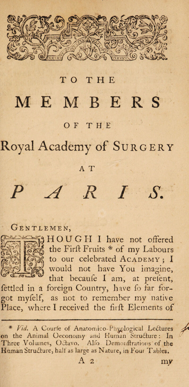 MEMBERS O F T H E Royal Academy of Surgery A T P R I S. Gentlemen, HOUGH I have not offered the Firft Fruits * of my Labours to our celebrated Academy ; I would not have You imagine, that becaufe I am, at prelent, fettled in a foreign Country, have fo far for¬ got myfelf, as not to remember my native Place, where I received the firft Elements of * Vicl. A Courfe of Anatomico-Ph)g;logicai Ledtures on the Animal Geconomy and Human Structure: In Three Volumes, Octavo. Alfo Demonftrations of the Human Structure, half as large as Nature, in Four Tables. A 2 my