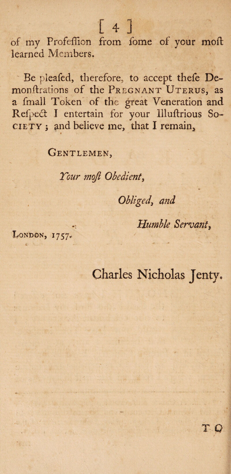 [4 ] of my Profeffion from fome of your mod learned Members. Be pleafed, therefore, to accept thefe De- monftrations of the Pregnant Uterus, as a fmall Token of the great Veneration and Refped: I entertain for your Illuftrious So¬ ciety j and believe me, that I remain, » j Gentlemen, Tour moji Obedient, Obliged, and < Humble Servant^ London, 1757. t - * ■* ■* Charles Nicholas Jenty.