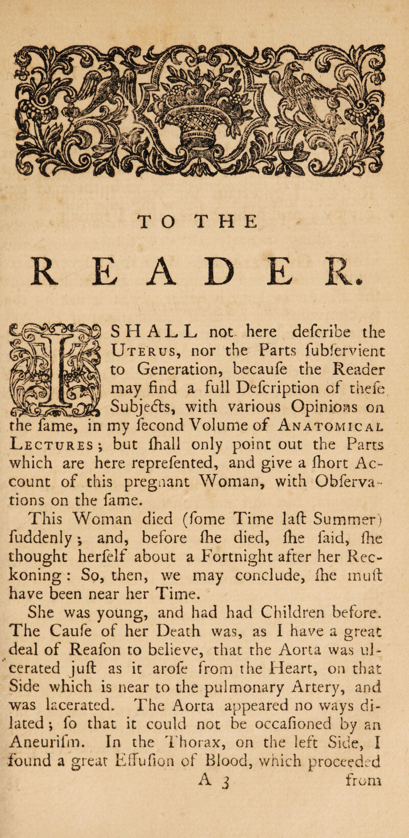 TO THE READER. SHALL not here defcribe the Uterus, nor the Parts fubfervient to Generation, becaufe the Reader may find a full Defcription of thefe Subjedls, with various Opinions on my fecond Volume of Anatomical Lectures ; but fhall only point out the Parts which are here reprefented, and give a lhort Ac¬ count of this pregnant Woman, with Obferva- tions on the fame. This Woman died (fome Time lad Summer) fuddenly; and, before fhe died, fhe laid, die thought herfelf about a Fortnight after her Rec¬ koning : So, then, we may conclude, fhe mud have been near her Time. She was young, and had had Children before. The Caufe of her Death was, as I have a great deal of Reafon to believe, that the Aorta was ul¬ cerated jud as it arofe from the Heart, on that Side which is near to the pulmonary Artery, and was lacerated. The Aorta appeared no ways di¬ lated ; fo that it could not be occafioned by an Aneurifm. In the Thorax, on the left Side, I found a great Effufion of Blood, which proceeded A 3 from