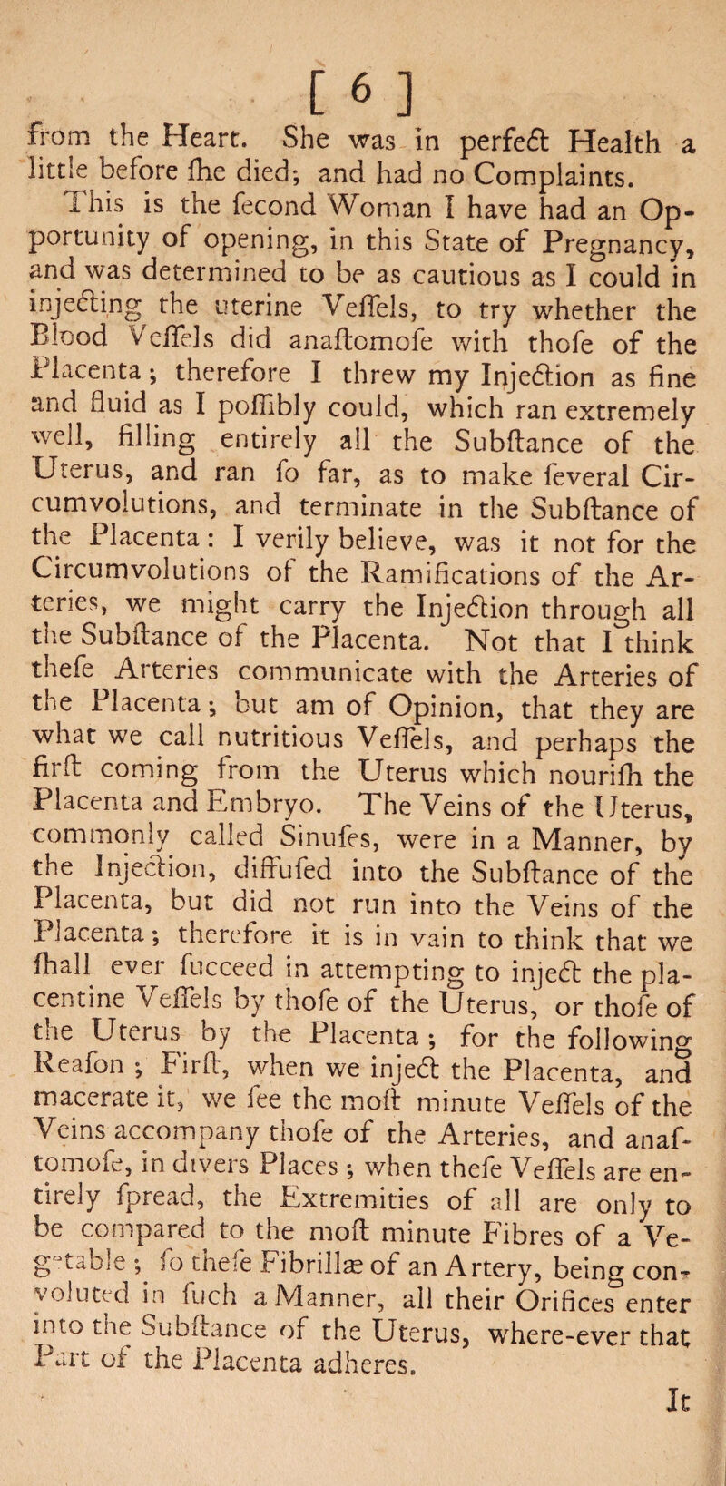 from the Heart. She was in perfed Health a little before fhe died; and had no Complaints. I his is the fecond Woman I have had an Op. portunity of opening, in this State of Pregnancy, and was determined to be as cautious as I could in injecting the uterine Veftels, to try whether the Blood Veftels did anaftomofe with thofe of the Placenta; therefore I threw my Injedion as fine and fluid as I poflibly could, which ran extremely well, filling entirely all the Subftance of the Uterus, and ran fo far, as to make feveral Cir¬ cumvolutions, and terminate in the Subftance of the Placenta: I verily believe, was it not for the Circumvolutions of the Ramifications of the Ar¬ teries, we might carry the Injection through all the Subftance of the Placenta. Not that I think thefe Arteries communicate with the Arteries of the Placenta; but am of Opinion, that they are what we call nutritious Veftels, and perhaps the firft coming from the Uterus which nourifh the Placenta and Embryo. The Veins of the Uterus, commonly called Sinufes, were in a Manner, by the Injedion, diffufed into the Subftance of the Placenta, but did not run into the Veins of the I lacenta; therefore it is in vain to think that we fhall ever fucceed in attempting to injed the pla- centine Veftels by thofe of the Uterus^ or thofe of the Uterus by the Placenta ; for the following Reafon ; Firft, when we injed the Placenta, and macerate it, we fee the moft minute Veftels of the Veins accompany thofe of the Arteries, and anaf¬ tomofe, in divers Places ; when thefe Veftels are en¬ tirely fpread, the Extremities of all are only to be compared to the moft minute Fibres of a Ve- g taoiC ; io the-e Fibrillae of an Artery, being con-r yoluted in inch a Manner, all their Orifices enter into the Subftance of the Uterus, where-ever that Part of the Placenta adheres. It