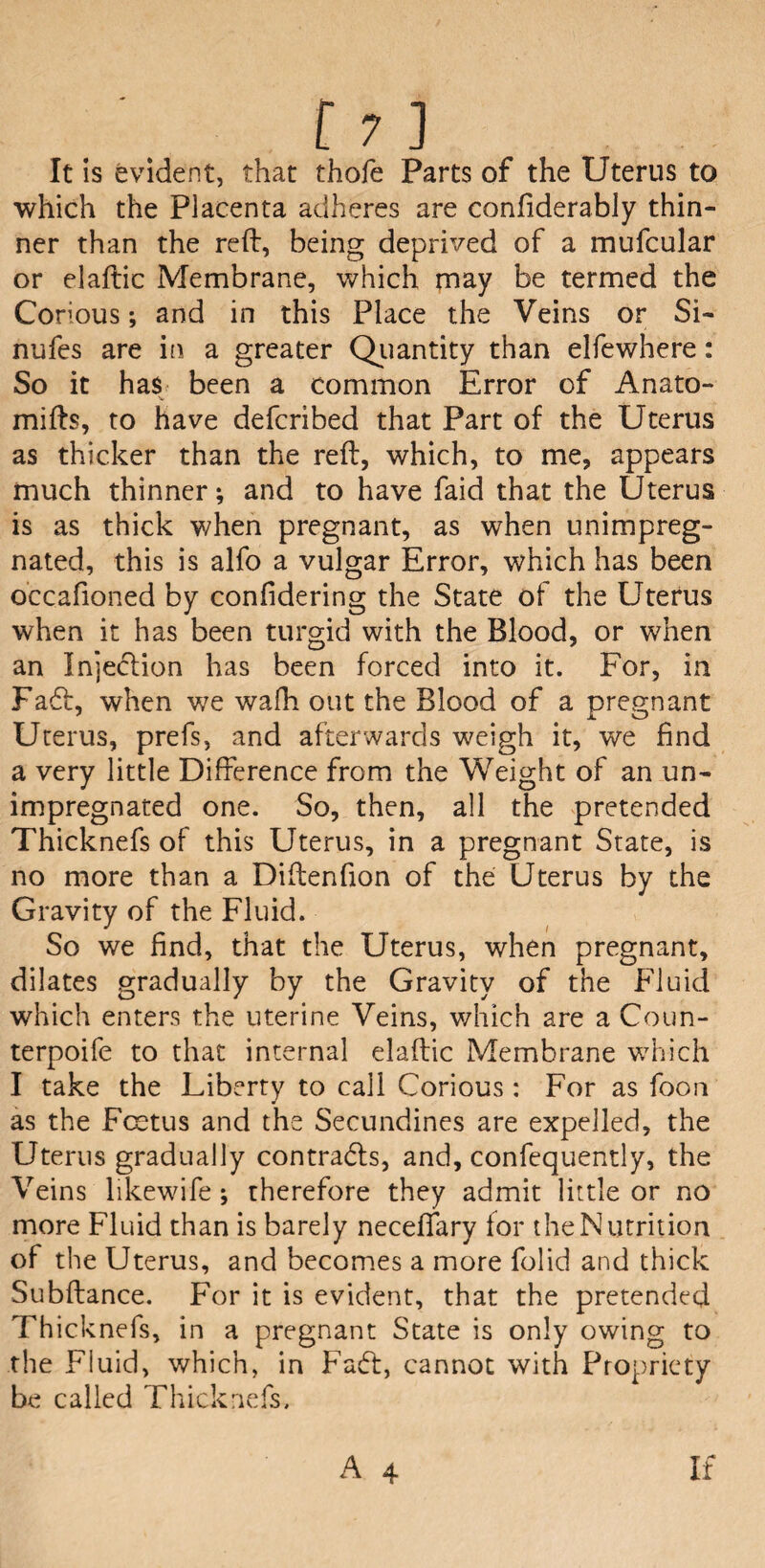 It is evident, that thofe Parts of the Uterus to which the Placenta adheres are confiderably thin¬ ner than the reft, being deprived of a mufcular or elaftic Membrane, which may be termed the Conous; and in this Place the Veins or Si- nufes are in a greater Quantity than elfewhere: So it has been a common Error of Anato- mifts, to have defcribed that Part of the Uterus as thicker than the reft, which, to me, appears much thinner; and to have faid that the Uterus is as thick when pregnant, as when unimpreg¬ nated, this is alfo a vulgar Error, which has been occafioned by conlidering the State of the Uterus when it has been turgid with the Blood, or when an Injection has been forced into it. For, in Fa£t, when we wafh out the Blood of a pregnant Uterus, prefs, and afterwards weigh it, we find a very little Difference from the Weight of an un¬ impregnated one. So, then, all the pretended Thicknefs of this Uterus, in a pregnant State, is no more than a Diftenfion of the Uterus by the Gravity of the Fluid. So we find, that the Uterus, when pregnant, dilates gradually by the Gravity of the Fluid which enters the uterine Veins, which are a Coun- terpoife to that internal elaftic Membrane which I take the Liberty to call Corious : For as foon as the Foetus and the Secundines are expelled, the Uterus gradually contracts, and, confequently, the Veins likewife ; therefore they admit little or no more Fluid than is barely neceffary for the Nutrition of the Uterus, and becomes a more folid and thick Subftance. For it is evident, that the pretended Thicknefs, in a pregnant State is only owing to the Fluid, which, in Fadt, cannot with Propriety be called Thicknefs.