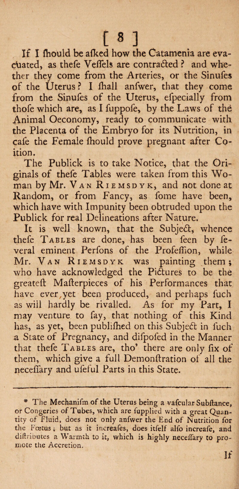 If I fliould be afked how the Catamenia are eva¬ cuated, as thefe VefTels are contra&ed ? and whe¬ ther they come from the Arteries, or the Sinufes of the Uterus ? I fhall anfwer, that they come from the Sinufes of the Uterus, efpecially from thofe which are, as I fuppofe, by the Laws of the Animal Oeconomy, ready to communicate with the Placenta of the Embryo for its Nutrition, in cafe the Female fhould prove pregnant after Co¬ ition. The Publick is to take Notice, that the Ori¬ ginals of thefe Tables were taken from this Wo¬ man by Mr. Van Riemsdyk, and not done at Random, or from Fancy, as fome have been, which have with Impunity been obtruded upon the Publick for real Delineations after Nature. It is well known, that the Subject, whence thefe Tables are done, has been feen by fe- veral eminent Perfons of the Profeflion, while Mr. Van Riemsdyk was painting them; who have acknowledged the Pi&ures to be the greateft Mafterpieces of his Performances that have ever,yet been produced, and perhaps fuch as will hardly be rivalled. As for my Part, I may venture to fay, that nothing of this Kind has, as yet, been publifhed on this Subjedt in fuch a State of Pregnancy, and difpofed in the Manner that thefe Tables are, tho’ there are only fix of them, which give a full Demonftration of all the neceffary and ufeful Parts in this State. * The Mechanifm of the Uterus being a vafcular Subftance, or Congeries of Tubes, which are fupplied with a great Quan¬ tity of fluid, does not only anfwer the End of Nutrition for the Fcetus; but as it increafes, does itfelf alfo increafe, and didributes a Warmth to it, which is highly neceifary to pro¬ mote the Accretion.