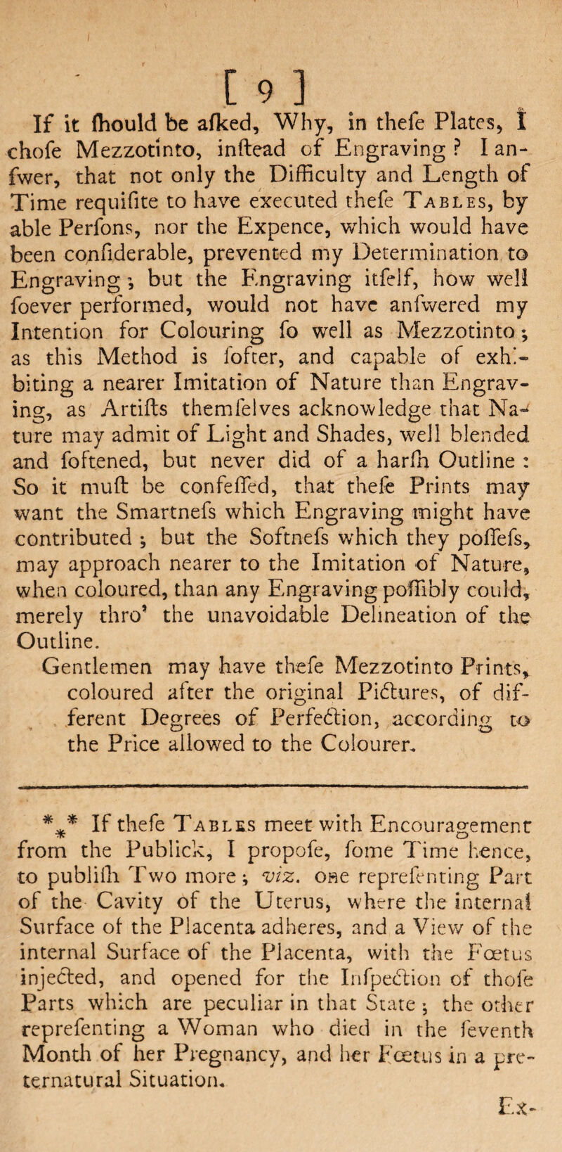 [93. If it (hould be alked, Why, in thefe Plates, I chofe Mezzotinto, inftead of Engraving ? I an- fwer, that not only the Difficulty and Length of Time requifite to have executed thefe Tables, by able Perfons, nor the Expence, which would have been confiderable, prevented my Determination to Engraving but the Engraving itfelf, how well foever performed, would not have anfwered my Intention for Colouring fo well as Mezzotinto; as this Method is fofter, and capable of exhi¬ biting a nearer Imitation of Nature than Engrav¬ ing, as Artifts themlelves acknowledge that Na¬ ture may admit of Light and Shades, well blended and foftened, but never did of a harfh Outline : So it muff be con felled, that thefe Prints may want the Smartnefs which Engraving might have contributed ; but the Softnefs which they poffefs, may approach nearer to the Imitation of Nature, when coloured, than any Engraving poffibly could, merely thro* the unavoidable Delineation of the Outline. Gentlemen may have thefe Mezzotinto Prints, coloured after the original Pictures, of dif¬ ferent Degrees of Perfection, according to the Price allowed to the Coloured If thefe Tables meet with Encouragement from the Publick, I propofe, fome Time hence, to publilli Two more; viz. one reprefenting Part of the Cavity of the Uterus, where the internal Surface of the Placenta adheres, and a View of the internal Surface of the Placenta, with the Foetus injected, and opened for the InfpeCtion of thole Parts which are peculiar in that State ; the other reprefenting a Woman who died in the feventh Month of her Pregnancy, and her Foetus in a pre¬ ternatural Situation.