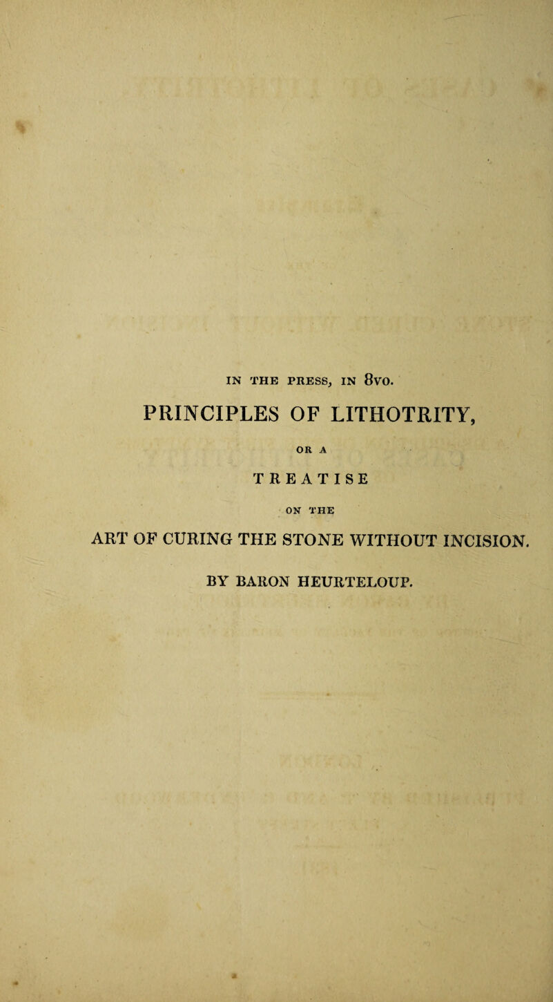 IN THE PRESS, IN 8vO. PRINCIPLES OF LITHOTRITY, OR A TREATISE ON THE ART OF CURING THE STONE WITHOUT INCISION. BY BARON HEURTELOUP. a