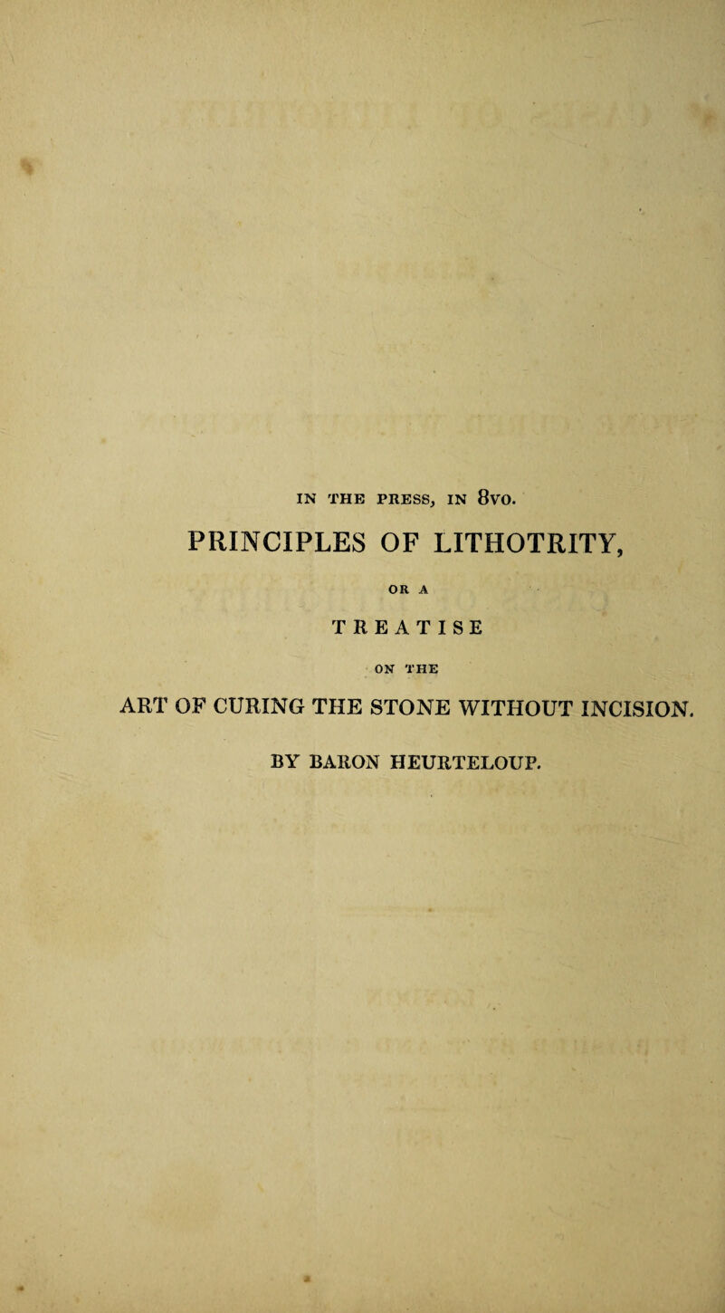 IN THE PRESS, IN 8vO. PRINCIPLES OF LITHOTRITY, OR A TREATISE ON THE ART OF CURING THE STONE WITHOUT INCISION. BY BARON HEURTELOUP. a
