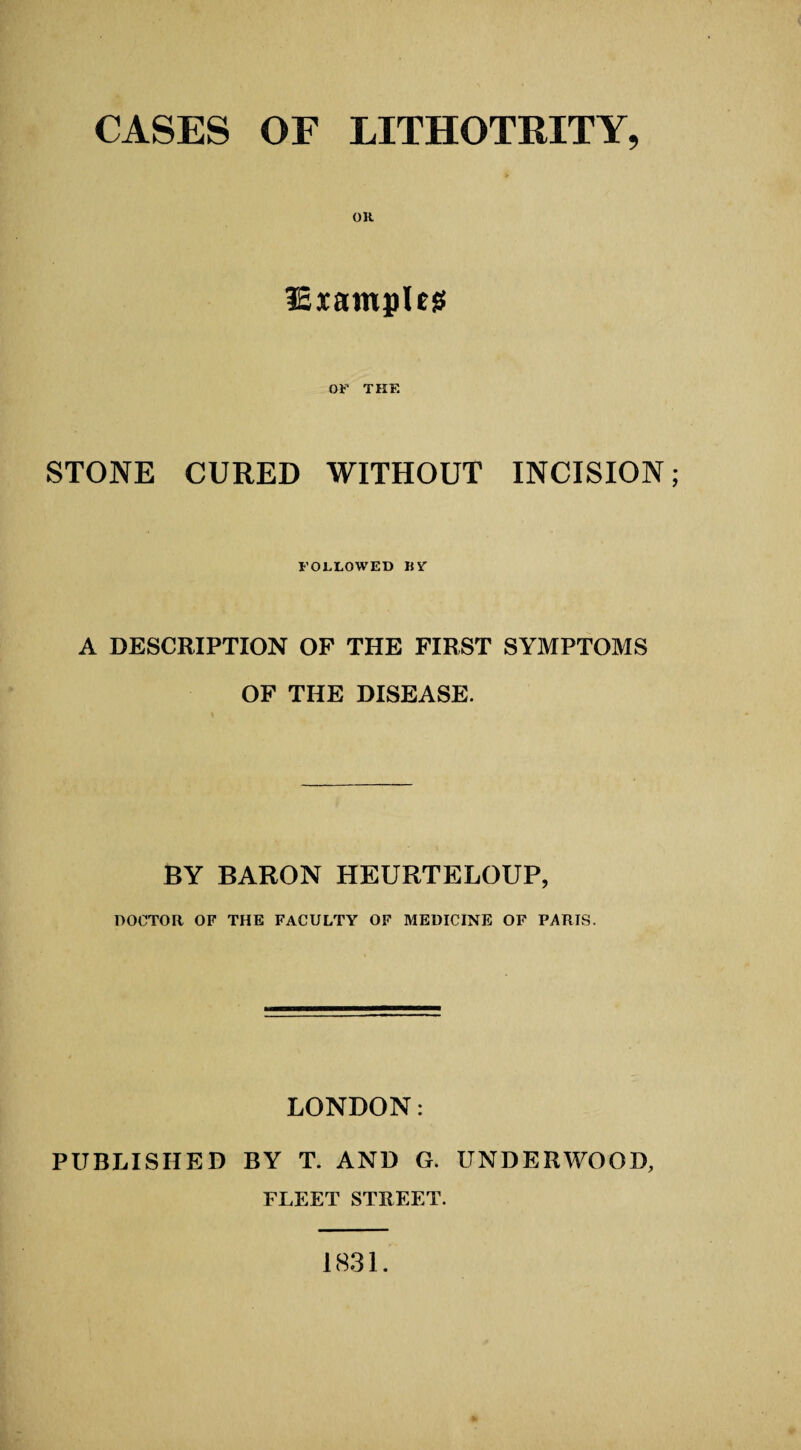 CASES OF LITHOTRITY, lExamples OF THE STONE CURED WITHOUT INCISION; FOLLOWED BV A DESCRIPTION OF THE FIRST SYMPTOMS OF THE DISEASE. BY BARON HEURTELOUP, DOCTOR OF THE FACULTY OF MEDICINE OF PARIS. LONDON: PUBLISHED BY T. AND G. UNDERWOOD, FLEET STREET. 1831.