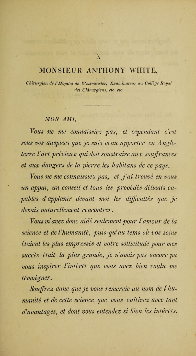 \ A MONSIEUR ANTHONY WHITE, Chirurgien de V Hopital de Westminster, Examinateur an College Royal des Chirurgiens, etc. etc. MON AMI, Vous ne me connaissiez pas, et cependant c’est sous vos auspices que je suis verm apporter en Angle- terre l' art precieux qui doit soustraire aux souffrances et aux dangers de la pierre les habitans de ce pays. Vous ne me connaissiez pas, et jai trouve en vous un appui, un conseil et tous les proctdts delicats ca- pables ddipplanir devant moi les difficultes que je devais naturellement rencontrer. Vous m avez done aide settlement pour tamour de la science et de Vhumanite, puis-qiCau terns oil vos soins etaient les plus empresses et votre sollicitude pour mes succbs etait la plus grande, je n avals pas encore pu vous inspirer Tinteret que vous avez bien voulu me tkmoigner. Souffrez done queje vous remercie au nom de Vhu- manite et de cette science que vous cultivez avec taut clavantages, et dont vous entendez si bien les interets.