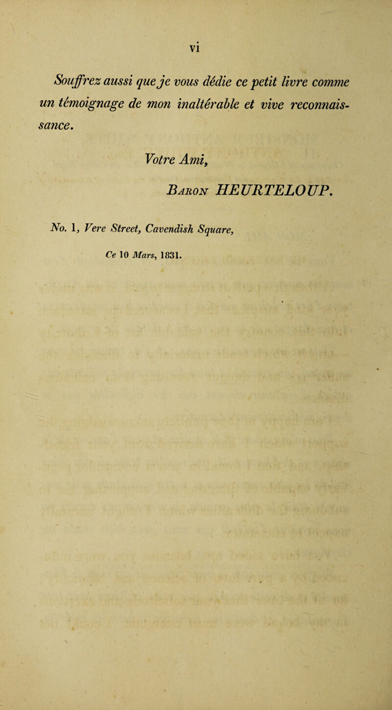 VI Souffrez aussi queje vous dedie ce petit livre comme un temoignage de mon inalterable et vive reconnais¬ sance. Votre Ami, Baron HEURTELOUP. No. 1, Vere Street, Cavendish Square, Ce 10 Mars, 1831.