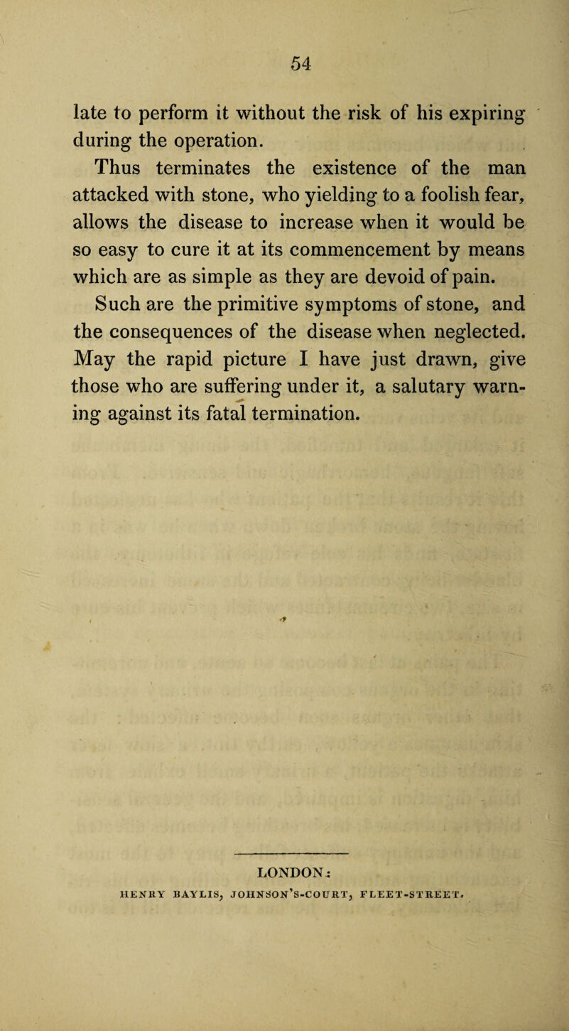 late to perform it without the risk of his expiring during the operation. Thus terminates the existence of the man attacked with stone, who yielding to a foolish fear, allows the disease to increase when it would be so easy to cure it at its commencement by means which are as simple as they are devoid of pain. Such are the primitive symptoms of stone, and the consequences of the disease when neglected. May the rapid picture I have just drawn, give those who are suffering under it, a salutary warn¬ ing against its fatal termination. LONDONi HENRY BAYLIS, JOHNSON’s-COURT, FLEET-STREET.