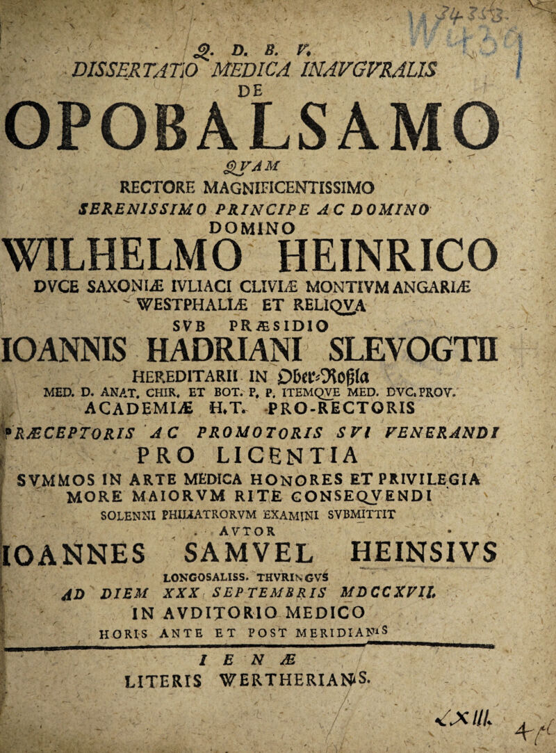 ‘ . Jp. D. 8. F, , ' J ■: ' DISSERTATIO MEDICA INAVGVRALIS DE OPOBALSAMO gVAM RECTORE MAGNIFICENTISSIMO SERENISSIMO PRINCIPE AC DOMINO DOMINO WILHELMO HEINRICO DVCE SAXONIS IVLIACI CLIVLE MONTIVM ANGARI/E |  WESTPHALLE ET REL1QVA SVB PRiBSIDIO IOANNIS HADRIANI SLEVOGTH HEREDITARII IN MED. D. ANAT, CHIR. ET BOT. P. P. ITEMQVE MED. DVC.PROV. ACADEMIAE H,T> PRO-RECTQRIS fRJECEPTORIS AC PROMOTORIS SVl FENERANDI { PRO LICENTIA \ SVMMOS IN ARTE MEDICA HONORES ET PRIVILEGIA i MORE MAIORVM RITE CONSEQVENDl SOLENNI PHIMATRORVM EXAMINI SVBMITTIT . • . AVTOR ' - ' ^ • IOANNES SAMVEL HEINSIVS LONGOSALISS* THVRINGVS ; AD DIEM XXX: SEPTEMBRIS MDCCXVH IN AVDIJORIO MEDICO | HORIS ANTE ET POST MERIDIANAS I E N M LITERIS WERTHERIANiS. UL