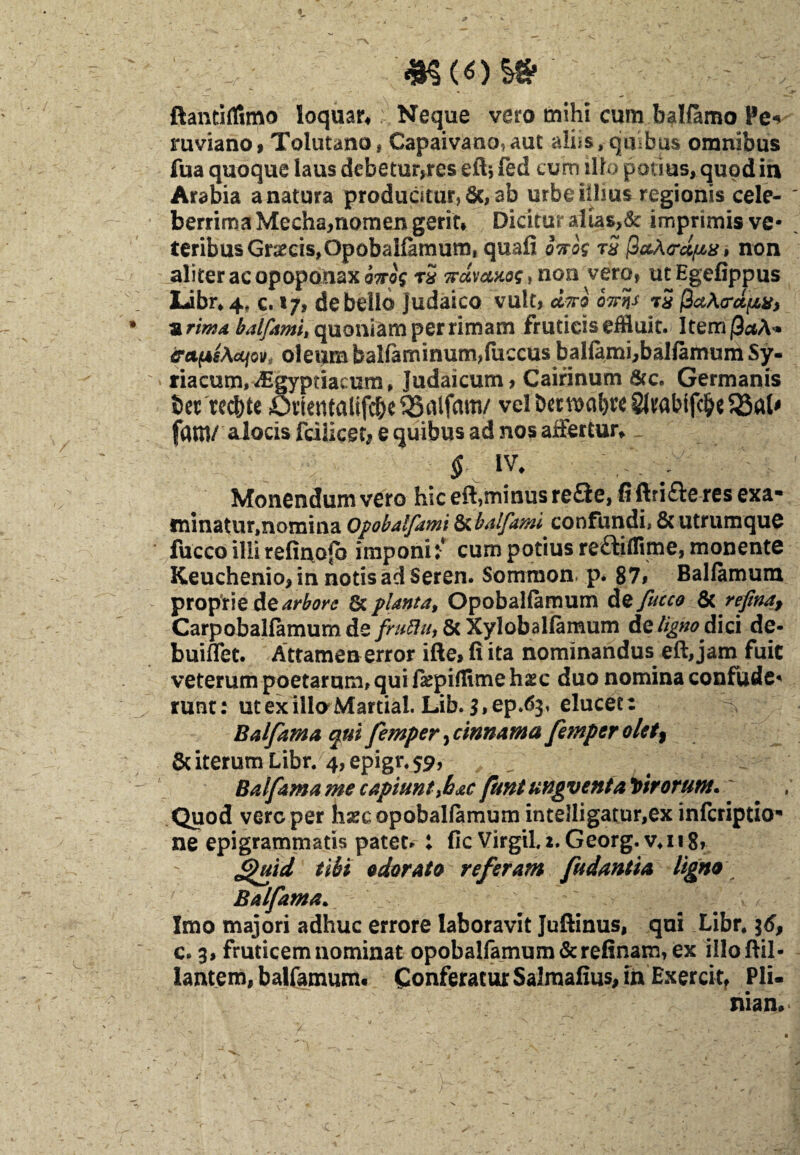 m ftantilfimo loquar* Neque vero mihi cum ballamo Pe-> ruviano, Tolutano, Capaivano*aut aliis, quibus omnibus fua quoque laus debetur,res eft* fed eum illo potius, quod in Arabia a natura produotur, 6c, ab urbe illius regionis cele¬ berrima Mecha,nomen gerit* Dicitur altas,& imprimis ve¬ teribus Gr#cis,OpobaHamumf quafi qtto$ t2 fiaXcrdiux, non aliter ac opoponaxi^ rS TrctvcMog^noa vero, utEgefippus Libr, 4. c. 17, debello Judaico vult, diro 07rqs rS PaArct/rzVj urima balfami, quoniam per rimam fruticis effluit. ItemjOaA» &u(4sAccjov, oleum balfaminum,fuccus bal{ami,balfamum Sy¬ riacum, JSgyptiacum, Judaicum, Cairinum &c. Germanis bet recbte 5iientalifd&e53aifam/ velbcrn)al)re§lrabifc^e5BaU fam/ alocis fciiicetj e quibus ad nos affertur* $ iv* Monendum vero hic eft?minusreQe, fi ftrifte res exa¬ minatur,nomina Opobalfami ^balfami confundi, & utrumque fucco illi refiuofo imponi i cum potius re^idime, monente Keuchenio, in notis ad Seren. Sommon p. 87, Ballamum proprie de arbore & planta, OpobaHamum d%/ucco & refina, Carpobalfamumde fruflu, & Xylobalfamum de ligno dici de- buiffet. Attamen error ifte, fi ita nominandus eft, jam fuit veterum poetarum, qui fiepiflime hxc duo nomina confude¬ runt: ut ex illo Martial. Lib. S.ep.^, elucet: Balfarnaquifemperfinnamafemperolet^ &iterumLibr. 4,epigr*59, , . Bai(am a me capiunt\h&c funtungveniaVtrorunt. Quod vare per luecopobalfamum intelligatur,ex inferiptio- ne epigrammatis patet, : fic Virgilz. Georg. v*n8, Jguid tibi odorato referam [udantia ligno Balfama. Imo majori adhuc errore laboravit Juftinus, qui Libr. $6, c. 3, fruticem nominat opobal(amum&relinam, ex illoftil- lantem, balfamum* Conferatur Salmafius, in Exercit, Pli¬ niam