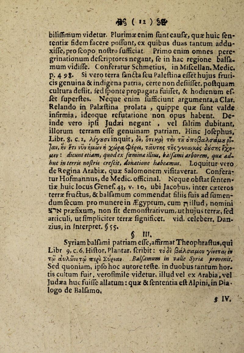 f 7 #$( ) w biliflimum videtur. Plurimae enim funtcaufie, quae huic fen- tcntiae fidem facere poflunt, ex quibus duas tantum addu- xifle, pro (copo noftro fufficiat Primo enim omnes pere¬ grinationum defcriptores negant, fe in hac regione balta- mum vidifle. Conferatur Schmetius, in Mifcellan.Medie, p. 4 s>8* Si verq terra fanfta feu Paleftina eflethujus fruti¬ cis genuina & indigena patria, certe non defifflet, poftquam cultura defiit, fed (ponte propagata fuiiTet, & hodienum ef- let fuperftes. Neque enim (ufficiunc argumenta,a Clar. Relando in Palaeftina prolata , quippe quae funt valde infirmia, ideoque refutatione non opus habent. De¬ inde vero ipfi Judaei negant , vel faltim dubitant, illpruin terram efle genuinam patriam. Hinc Jofephus, Libr. 8, C. 2, heyxcri inquit, 5e, rrtv tS Q7ro$a\<rctii8 j)7~ Jctv, b en vvv y/ucov n %&%(*. <psg&t, tccvtiis Tvsyvvcqxcs dxcrtjg futv : dicunt etiam, quod ex femina illius, baifamt arborem, qua ad- huc in terris noftm crefcit, donatione habeamus» Loquitur vero de Regina Arabiae, quae Salomonem vifitaverat. Conferat tur Hofmannus, de Medie, officinal. Neque obftat (enten- tiae huic locus GeneC 4$, v. io, ubi Jacobus, inter exteros terrae fru£tus, & balfamum commendat filiis fuis ad (umen- dumfecum promunerein /Egyptum, cum n^lud, nomini 2PN praefixum, non fit demonftrativum, ut huju* terrae, fed articuli, ut (impliciter terrae fignificet, vid. celeberr. Dan* sius, in fnterpret. § 11L ; Syriam balfami patriam efle,affirmat Theophraftus,qui Libr 9, c. 6, Hiftor* Plantar. feribit: t0 fe fidAcrstpov ymia\ * tm dvAaviTp 7T£g) Hvgiau. ..Balfamum in valle Syria provenit. Sed quoniam, ipfohoc autore tefte. in duobus tantum hor¬ tis cultum fuit, verofimile videtur, illud vel ex Arabia , vel Judaea huc fuifle allatum: quae &fententia eft Alpini*in Pia^ logo de Balfamo. * m /