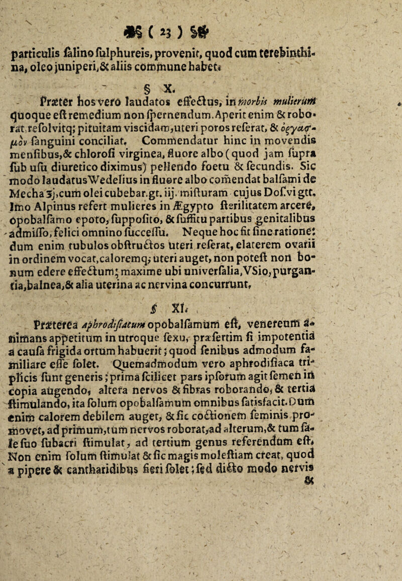 particulis felino fulphureis, provenit, quod cum terebinthi¬ na, oleo juniperi^ aliis commune habet* - ' ' § x- toter hos vefo laudatos efferus, in mrbls multeruM quoque eft remedium non (pernendum. Aperit enim 8c robo* rat refolvitq; pituitam viscidam,uteri poros referat, & oqyctf fjiov (anguini conciliat* Commendatur hinc in movendis menfibus,& chiorofi virginea, fluore albo (quod jam fupra fub ufii diuretico diximus) pellendo foetu & fecundis. Sic modo laudatusWedelius in fluore albo comendat balfami de Mecha3j>cum oleicubebar.gt.iij. mifturam cujus Dofvi gtt* Imo Alpinus refert mulieres in iEgypto fterilitatem arcere, opobalfamo epoto, fuppofito, &fuflitu partibus genitalibus ' admiflo, felici omnino fiicceffu. Neque hoc fit fine ratione* dum enim tubulos obflruftos Uteri referat, elaterem ovarii in ordinem vocat>caloremq,-uteri auget, non poteft non bo¬ num edere effe£lum; maxime ubi univerfelia,VSio,purgan¬ tia, balnea,& alia uterina ac nervina concurrunt, $ %h , ' tetfifM AphrodtJiMum opobaKamum eft, veneream i* fiimafis appetitum in utroque fexu, prafertim fi impotentia a caufe frigida ortum habuerit; quod fenibus admodum fa¬ miliare efle folet. Quemadmodum vero aphrodifiaca tri* plicis funt generis; prima feilicet pars ipforum agit femen in copia augendo, altera nervos & fibras roborando, & tertia ftimUlando, ita folum opobaKamum omnibus feusfacit.Qum enim calorem debilem auget, &fic co£fionem feminis pro** movet, ad primum,tum nervos roborat,ad alterum,& tum fe¬ le luo fubacri ftimulat, ad tertium genus referendam eft* Non enim folum ftimulat & fic magis rnoleftiam creat» quod a pipere Sc cantharidibus fieri folet;fed di£to modo nervis