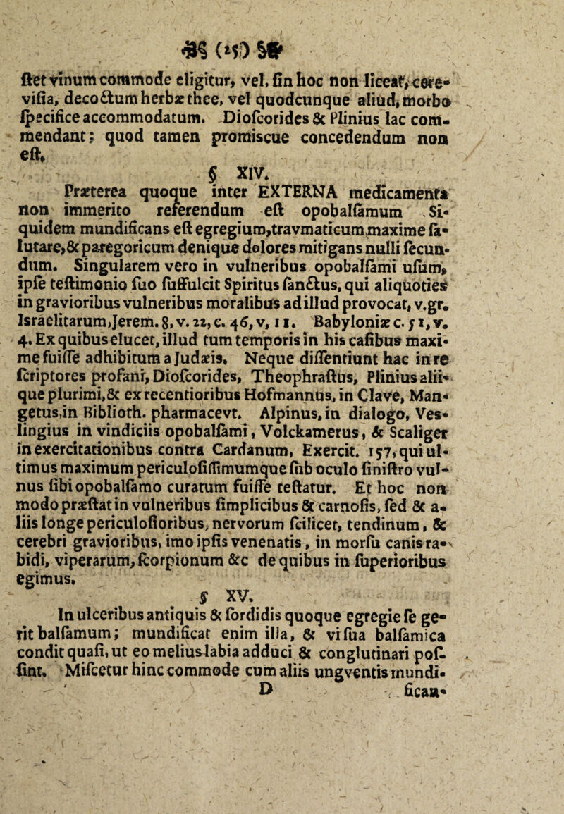 flet vinum commode eligitur, Vel, (in hoc non liceat, cere* vifia, deco&um herbae thee, vel quodcunque aliud, morbo Ipecifice accommodatum. Diofcorides 6c Plinius lac com¬ mendant; quod tamen promiscue concedendum non eft* § XIV, Praeterea quoque inter EXTERNA medicamenta non immerito referendum eft opobalfamum Si¬ quidem mundificans eftegregium,travmaticum>maximefa- lutare,8c paregoricum denique dolores mitigans nulli fecun¬ dum. Singularem vero in vulneribus opobalfami ufum, ipfe teftimonio fuo fuffulcit Spiritus fan&us, qui aliquoties in gravioribus vulneribus moralibus ad illud provocat, v.gr. Israelitarumjerem.8,v.22,c. 46, v, 11. Babyloniace. 4. Ex quibus elucet, illud tum temporis in hiscafibus maxi¬ me fuifle adhibitum a Judaeis, Neque diffentiunt hac in re Icriptores profanr, Diofcorides, Theophraftus, Plinius alii¬ que plurimi,Sc exrecentioribus Hofmannus, in Clave, Man- getus,in Biblioth. pharmacevt. Alpinus, in dialogo, Ves- lingius in vindiciis opobalfami , Volckamerus, & Scaliger in exercitationibus contra Cardanum, Exercit. 157, qui ul¬ timus maximum periculofirtimumquefhb oculo finiftro vul¬ nus fibiopobalfamo curatum fuiffe ceftatur. Et hoc non modo praeftat in vulneribus fimpIicibus&carnofis,fed 8c a- liis longe periculofioribus, nervorum fcilicet, tendinum, & cerebri gravioribus,imoipfisvenenatis, in morfu canisra*v bidi, viperarum, fcorpionum &c de quibus in fuperioribus egimus, S XV, ; ln ulceribus antiquis & fordidis quoque egregie (e ge¬ rit balfamum; mundificat enim ilia, 6c vifua balfamica condit quafi, ut eo meliuslabia adduci & conglutinari pofl iint, Mifcetur hinc commode cum aliis ungventis rnundi- O • > ficaa-