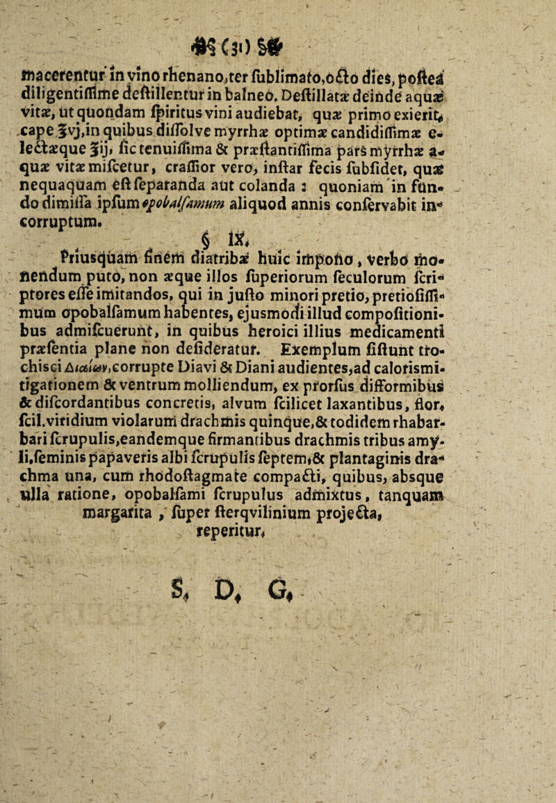 4H (30 i* macerentur in vino rhenano,ter fublimafo,d£l6 die$,p©fiea diligentifllme deftillentur in balneo, Deftillata? deinde aquas Vita?, ut^Uondam fpxritus vini audiebat, qua? primo exierit* ,cape5vj,in cjuibusdiflblvemyrrha? optima? eandidiflimae e- Ie£la?que Jiji fictenuifiima& praefiantiffima pars myrrhas a* qua? vitaemifcetur, craflior vero, inftar fecis fubfidet, quas nequaquam eft feparanda aut colanda : quoniam 'in fan¬ do dimilFa aliquod annis eonfervabit in*5 corruptum. § & Priusquam firierti diatriba? huic impono, verbo mo¬ nendum puto, non aeque illos fuperiorum fecularum fcri« ptoresefle imitandos, qui in jufto minori pretio, pretiofiflt* mum opobalfamum habentes, ejusmodi illud eompofitioni- bus admifcuerunt, in quibus heroici illius medicamenti praefentia plane non defideratur. Exemplum fiflunt tro¬ chisci Aitf^eorrupte Diavi & Diani audientes,ad calorismi- tigationem &ventrum molliendum, ex prorfus difformibus &difcordantibus concretis, alvum fcilicet laxantibus, flor* fcil.viridium violarum drachmis quinque,& todidem rhabar- bari fcrupulis,eandemque firmantibus drachmis tribus amy* li.feminis papaveris albi fcrupu!isfeptemf8c plantaginis dra* chma una, cum rhodoftagmate eompa&i, quibus, absque cilia ratione, opobaHami fcrupulus admixtus, tanquam margarita fuper fterqvilinium projecta, reperitur, S, D, G,