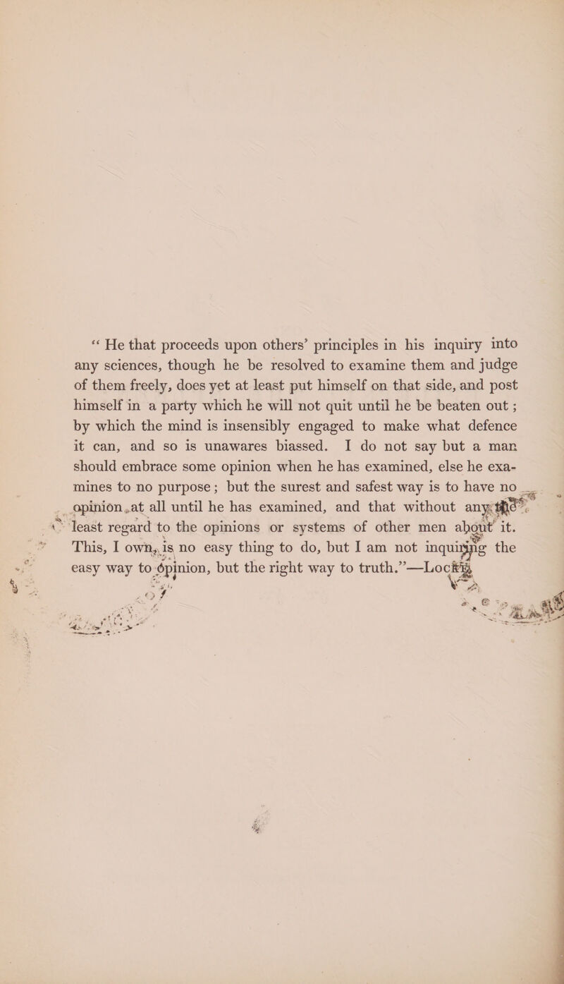 “ He that proceeds upon others9 principles in his inquiry into any sciences, though he be resolved to examine them and judge of them freely, does yet at least put himself on that side, and post himself in a party which he will not quit until he be beaten out; by which the mind is insensibly engaged to make what defence it can, and so is unawares biassed. I do not say but a man should embrace some opinion when he has examined, else he exa¬ mines to no purpose; but the surest and safest way is to have no opinion,, at all until he has examined, and that without anw|^ least regard to the opinions or systems of other men about' it. This, I own, is no easy thing to do, but I am not inquiring the easy way to Opinion, but the right way to truth.”—Lock|| V o / /• 41$ Uu ■ V -t: