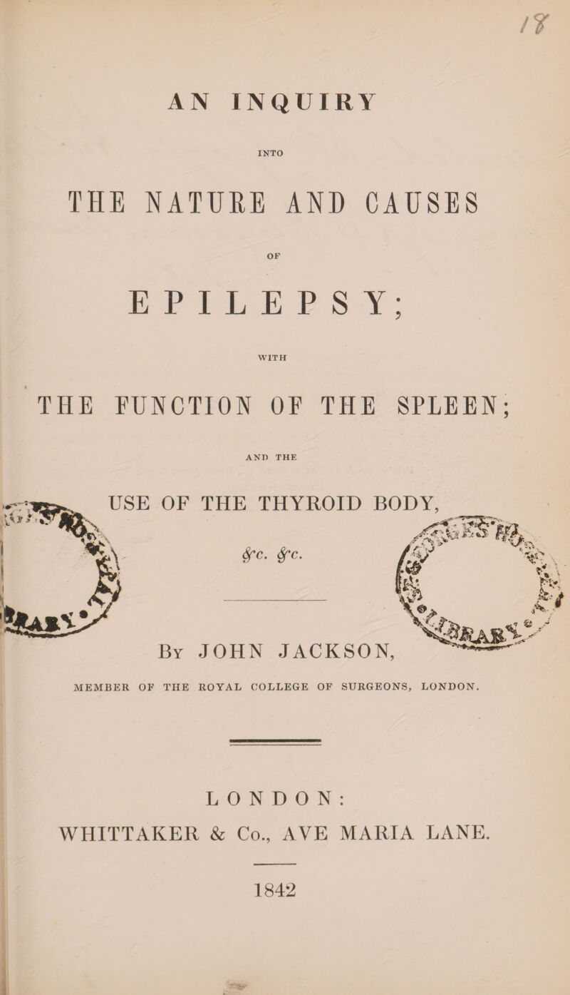 AN INQUIRY INTO THE NATURE AND CAUSES OF EPILEPSY; WITH THE FUNCTION OF THE SPLEEN; AND THE \ USE OF THE THYROID BODY, Sfc. Sf'c. rr*rt jVO* M' \±j By JOHN JACKSON, MEMBER OF THE ROYAL COLLEGE OF SURGEONS, LONDON. LONDON: WHITTAKER & Co., AYE MARIA LANE. 1842