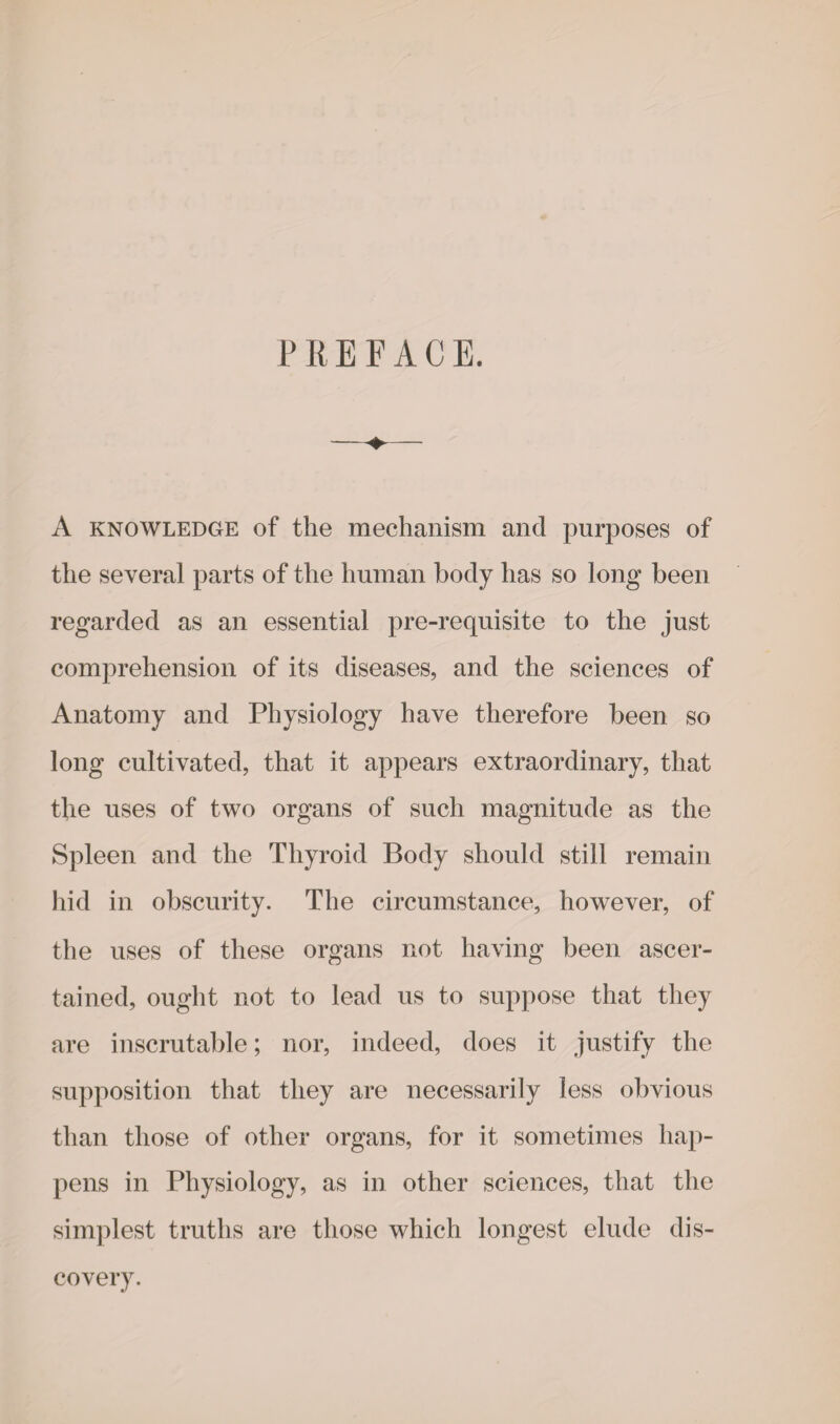 PREFACE. A knowledge of the mechanism and purposes of the several parts of the human body has so long been regarded as an essential pre-requisite to the just comprehension of its diseases, and the sciences of Anatomy and Physiology have therefore been so long cultivated, that it appears extraordinary, that the uses of two organs of such magnitude as the Spleen and the Thyroid Body should still remain hid in obscurity. The circumstance, however, of the uses of these organs not having been, ascer¬ tained, ought not to lead us to suppose that they are inscrutable; nor, indeed, does it justify the supposition that they are necessarily less obvious than those of other organs, for it sometimes hap¬ pens in Physiology, as in other sciences, that the simplest truths are those which longest elude dis¬ covery.