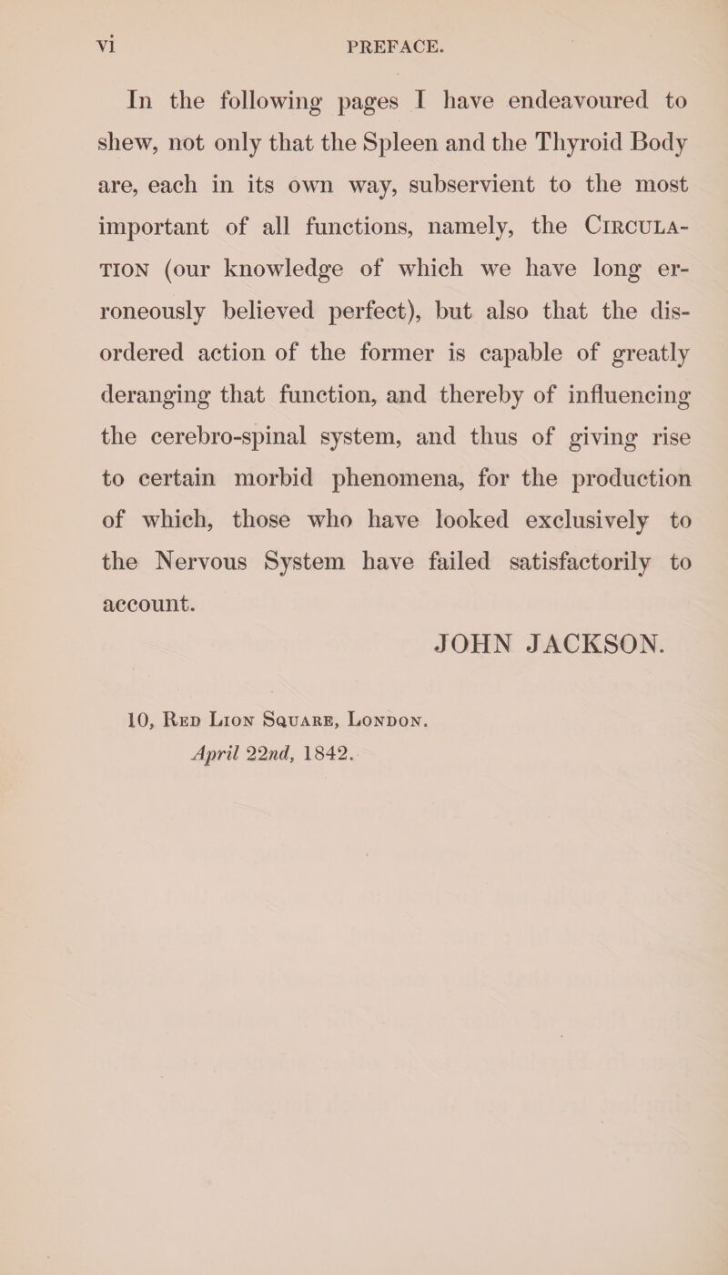 In the following pages I have endeavoured to shew, not only that the Spleen and the Thyroid Body are, each in its own way, subservient to the most important of all functions, namely, the Circula¬ tion (our knowledge of which we have long er¬ roneously believed perfect), but also that the dis¬ ordered action of the former is capable of greatly deranging that function, and thereby of influencing the cerebro-spinal system, and thus of giving rise to certain morbid phenomena, for the production of which, those who have looked exclusively to the Nervous System have failed satisfactorily to account. 10, Red Lion Square, London. April 22nd, 1842. JOHN JACKSON.