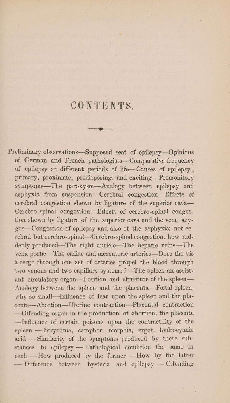 Preliminary observations—Supposed seat of epilepsy—Opinions of German and French pathologists-—Comparative frequency of epilepsy at different periods of life—Causes of epilepsy ; primary, proximate, predisposing, and exciting—Premonitory symptoms—The paroxysm—Analogy between epilepsy and asphyxia from suspension—Cerebral congestion—Effects of cerebral congestion shewn by ligature of the superior cava— Cerebro-spinal congestion—Effects of cerebro-spinal conges¬ tion shewn by ligature of the superior cava and the vena azy¬ gos—Congestion of epilepsy and also of the asphyxise not ce¬ rebral but cerebro-spinal—Cerebro-spinal congestion, how sud¬ denly produced—The right auricle—The hepatic veins—The vena portse—The cseliac and mesenteric arteries—Does the vis a tergo through one set of arteries propel the blood through two venous and two capillary systems ?—The spleen an assist¬ ant circulatory organ—Position and structure of the spleen— Analogy between the spleen and the placenta—Foetal spleen, why so small—Influence of fear upon the spleen and the pla¬ centa—Abortion—Uterine contraction—Placental contraction —Offending organ in the production of abortion, the placenta —Influence of certain poisons upon the contractility of the spleen — Strychnia, camphor, morphia, ergot, hydrocyanic acid — Similarity of the symptoms produced by these sub¬ stances to epilepsy — Pathological condition the same in each — How produced by the former — How by the latter — Difference between hysteria and epilepsy — Offending