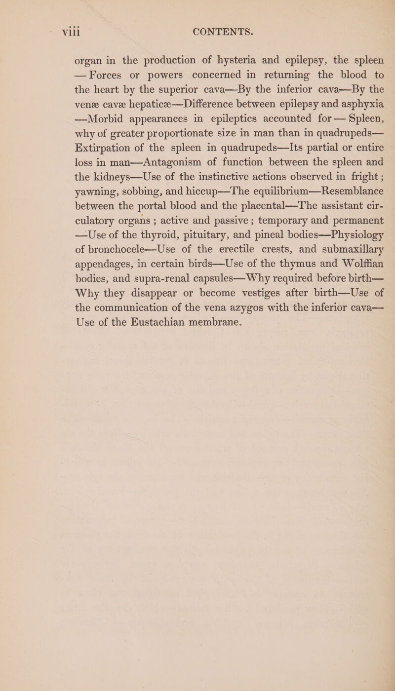 organ in the production of hysteria and epilepsy, the spleen — Forces or powers concerned in returning the blood to the heart by the superior cava—By the inferior cava—By the ven?e cavae hepaticae—-Difference between epilepsy and asphyxia »—Morbid appearances in epileptics accounted for — Spleen, why of greater proportionate size in man than in quadrupeds— Extirpation of the spleen in quadrupeds—-Its partial or entire loss in man—Antagonism of function between the spleen and the kidneys—-Use of the instinctive actions observed in fright; yawning, sobbing, and hiccup—The equilibrium—Resemblance between the portal blood and the placental—The assistant cir¬ culatory organs ; active and passive ; temporary and permanent ■—Use of the thyroid, pituitary, and pineal bodies—Physiology of bronchocele—Use of the erectile crests, and submaxillary appendages, in certain birds—Use of the thymus and Wolffian bodies, and supra-renal capsules—Why required before birth-— Why they disappear or become vestiges after birth—Use of the communication of the vena azygos with the inferior cava— Use of the Eustachian membrane.