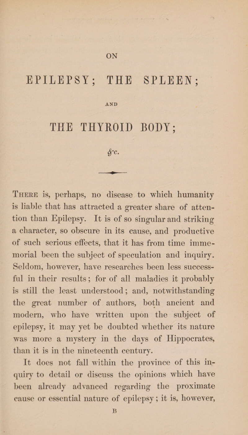 ON EPILEPSY; THE SPLEEN; AND THE THYROID BODY; Sfc. There is, perhaps, no disease to which humanity is liable that has attracted a greater share of atten¬ tion than Epilepsy. It is of so singular and striking a character, so obscure in its cause, and productive of such serious effects, that it has from time imme¬ morial been the subject of speculation and inquiry. Seldom, however, have researches been less success¬ ful in their results; for of all maladies it probably is still the least understood; and, notwithstanding the great number of authors, both ancient and modern, who have written upon the subject of epilepsy, it may yet be doubted whether its nature was more a mystery in the days of Hippocrates, than it is in the nineteenth century. It does not fall within the province of this in¬ quiry to detail or discuss the opinions which have been already advanced regarding the proximate cause or essential nature of epilepsy; it is, however, B