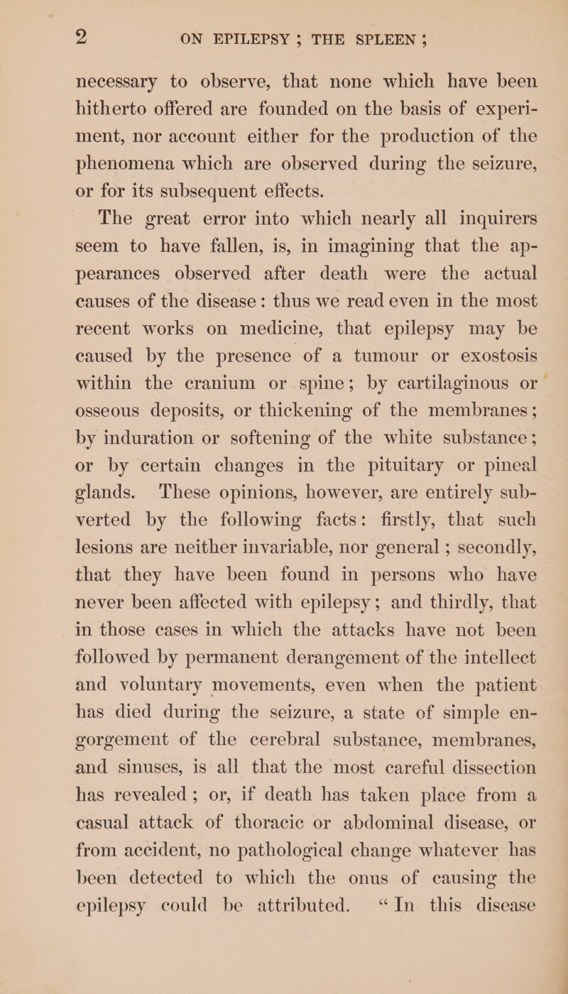 necessary to observe, that none which have been hitherto offered are founded on the basis of experi¬ ment, nor account either for the production of the phenomena which are observed during the seizure, or for its subsequent effects. The great error into which nearly all inquirers seem to have fallen, is, in imagining that the ap¬ pearances observed after death were the actual causes of the disease : thus we read even in the most recent works on medicine, that epilepsy may be caused by the presence of a tumour or exostosis within the cranium or spine; by cartilaginous or osseous deposits, or thickening of the membranes; by induration or softening of the white substance; or by certain changes in the pituitary or pineal glands. These opinions, however, are entirely sub¬ verted by the following facts: firstly, that such lesions are neither invariable, nor general; secondly, that they have been found in persons who have never been affected with epilepsy; and thirdly, that in those cases in which the attacks have not been followed by permanent derangement of the intellect and voluntary movements, even when the patient has died during the seizure, a state of simple en¬ gorgement of the cerebral substance, membranes, and sinuses, is all that the most careful dissection has revealed ; or, if death has taken place from a casual attack of thoracic or abdominal disease, or from accident, no pathological change whatever has been detected to which the onus of causing the epilepsy could be attributed. “ In this disease