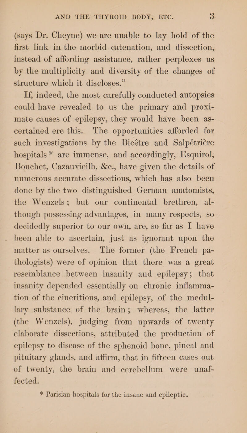 (says Dr. Cheyne) we are unable to lay hold of the first link in the morbid catenation, and dissection, instead of affording assistance, rather perplexes us by the multiplicity and diversity of the changes of structure which it discloses.” If, indeed, the most carefully conducted autopsies could have revealed to us the primary and proxi¬ mate causes of epilepsy, they would have been as¬ certained ere this. The opportunities afforded for such investigations by the Bicetre and Salpetriere hospitals * are immense, and accordingly, Esquirol, Bouchet, Cazauvieilh, &c., have given the details of numerous accurate dissections, which has also been done by the two distinguished German anatomists, the Wenzels; but our continental brethren, al¬ though possessing advantages, in many respects, so decidedly superior to our own, are, so far as I have . been able to ascertain, just as ignorant upon the matter as ourselves. The former (the French pa¬ thologists) were of opinion that there was a great resemblance between insanity and epilepsy; that insanity depended essentially on chronic inflamma¬ tion of the cineritious, and epilepsy, of the medul¬ lary substance of the brain ; whereas, the latter (the Wenzels), judging from upwards of twenty elaborate dissections, attributed the production of epilepsy to disease of the sphenoid bone, pineal and pituitary glands, and affirm, that in fifteen cases out of twenty, the brain and cerebellum were unaf¬ fected. * Parisian hospitals for the insane and epileptic.