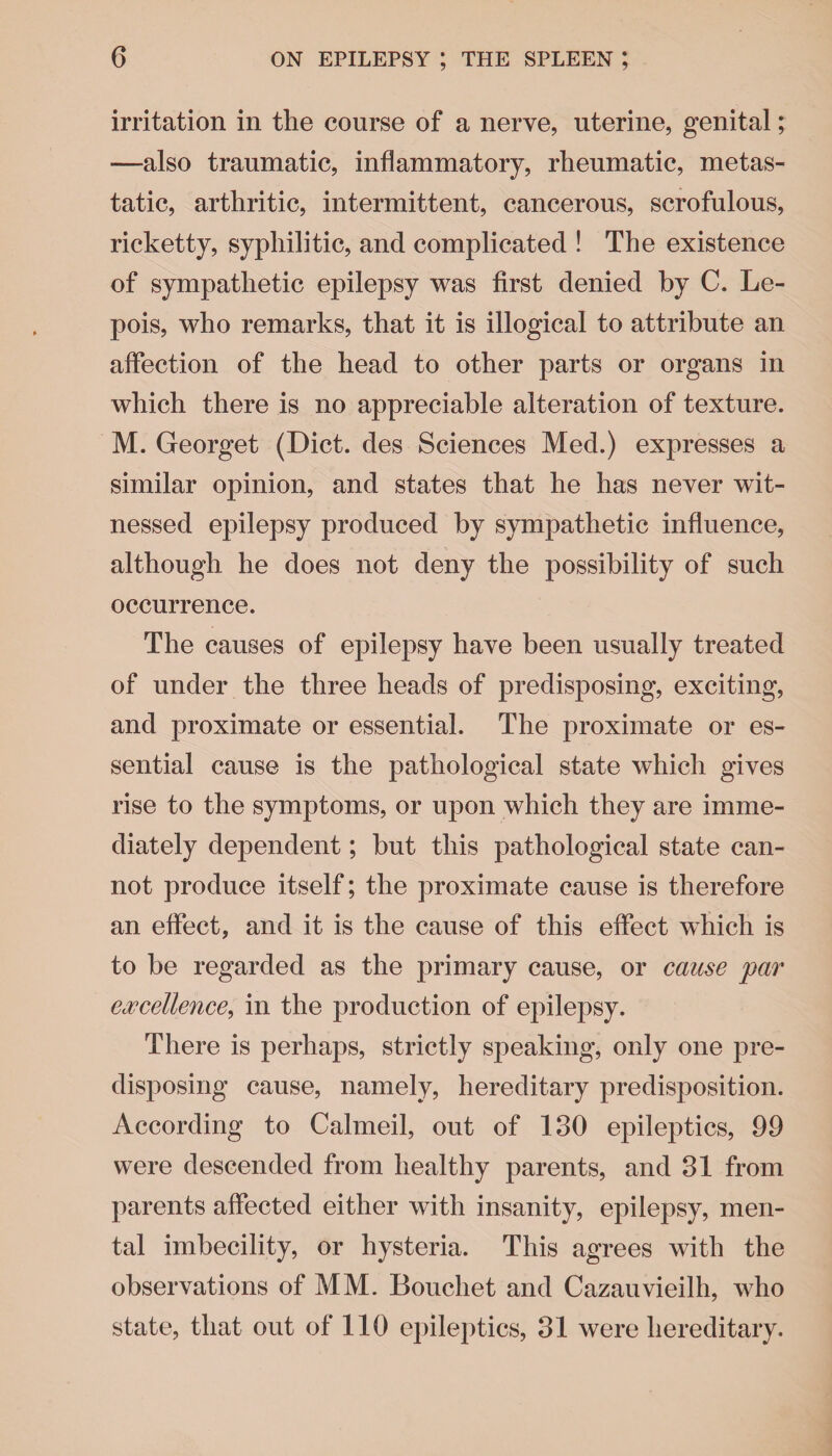 irritation in the course of a nerve, uterine, genital; —also traumatic, inflammatory, rheumatic, metas¬ tatic, arthritic, intermittent, cancerous, scrofulous, ricketty, syphilitic, and complicated ! The existence of sympathetic epilepsy was first denied by C. Le- pois, who remarks, that it is illogical to attribute an affection of the head to other parts or organs in which there is no appreciable alteration of texture. M. Georget (Diet, des Sciences Med.) expresses a similar opinion, and states that he has never wit¬ nessed epilepsy produced by sympathetic influence, although he does not deny the possibility of such occurrence. The causes of epilepsy have been usually treated of under the three heads of predisposing, exciting, and proximate or essential. The proximate or es¬ sential cause is the pathological state which gives rise to the symptoms, or upon which they are imme¬ diately dependent; but this pathological state can¬ not produce itself; the proximate cause is therefore an effect, and it is the cause of this effect which is to be regarded as the primary cause, or cause 'par excellence, in the production of epilepsy. There is perhaps, strictly speaking, only one pre¬ disposing cause, namely, hereditary predisposition. According to Calmed, out of 130 epileptics, 99 were descended from healthy parents, and 31 from parents affected either with insanity, epilepsy, men¬ tal imbecility, or hysteria. This agrees with the observations of MM. Bouchet and Cazauvieilh, who state, that out of 110 epileptics, 31 were hereditary.